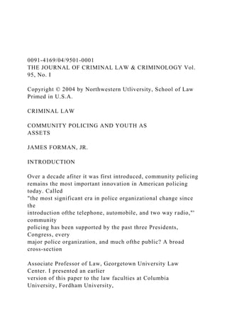 0091-4169/04/9501-0001
THE JOURNAL OF CRIMINAL LAW & CRIMINOLOGY Vol.
95, No. I
Copyright © 2004 by Northwestern Utliversity, School of Law
Primed in U.S.A.
CRIMINAL LAW
COMMUNITY POLICING AND YOUTH AS
ASSETS
JAMES FORMAN, JR.
INTRODUCTION
Over a decade afiter it was first introduced, community policing
remains the most important innovation in American policing
today. Called
"the most significant era in police organizational change since
the
introduction ofthe telephone, automobile, and two way radio,"'
community
policing has been supported by the past three Presidents,
Congress, every
major police organization, and much ofthe public? A broad
cross-section
Associate Professor of Law, Georgetown University Law
Center. I presented an earlier
version of this paper to the law faculties at Columbia
University, Fordham University,
 