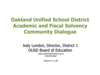 Oakland Unified School District  Academic and Fiscal Solvency  Community Dialogue  Jody London, Director, District 1  OUSD Board of Education  [email_address] 510/459-0667 Version/ 11.1.09 