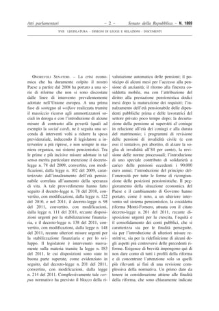 Atti parlamentari – 2 – Senato della Repubblica – N. 1869
XVII LEGISLATURA – DISEGNI DI LEGGE E RELAZIONI - DOCUMENTI
��
�
�
�
�
�
�
�
�
�
�
�
�
�
�
�
�
�
�
�
�
�
�
�
�
�
�
�
�
�
�
�
�
�
�
�
�
�
�
�
�
�
�
�
�
�
�
�
�
�
�
�
�
�
�
�
�
�
�
�
�
�
�
�
�
�
�
�
�
�
�
�
�
�
�
�
�
�
�
�
�
�
��
�
�
�
�
�
�
�
�
�
�
�
�
�
�
�
�
�
�
�
�
�
�
�
�
�
�
�
�
�
�
�
�
�
�
�
�
�
�
�
�
�
�
�
�
�
�
�
�
�
�
�
�
�
�
�
�
�
�
�
�
�
�
�
�
�
�
�
�
�
�
�
�
�
�
�
�
�
�
�
�
�
ONOREVOLI SENATORI. – La crisi econo-
mica che ha duramente colpito il nostro
Paese a partire dal 2008 ha portato a una se-
rie di riforme che non si sono discostate
dalle linee di intervento prevalentemente
adottate nell’Unione europea. A una prima
fase di sostegno al welfare realizzata tramite
il massiccio ricorso agli ammortizzatori so-
ciali in deroga e con l’introduzione di alcune
misure di contrasto alla povertà (quali ad
esempio la social card), ne è seguita una se-
conda di interventi volti a ridurre la spesa
previdenziale, inducendo il legislatore a in-
tervenire a più riprese, e non sempre in ma-
niera organica, sui sistemi pensionistici. Tra
le prime e più incisive misure adottate in tal
senso merita particolare menzione il decreto-
legge n. 78 del 2009, convertito, con modi-
ficazioni, dalla legge n. 102 del 2009, carat-
terizzato dall’innalzamento dell’età pensio-
nabile correlata all’aumento della speranza
di vita. A tale provvedimento hanno fatto
seguito il decreto-legge n. 78 del 2010, con-
vertito, con modificazioni, dalla legge n. 122
del 2010, e nel 2011, il decreto-legge n. 98
del 2011, convertito, con modificazioni,
dalla legge n. 111 del 2011, recante disposi-
zioni urgenti per la stabilizzazione finanzia-
ria, e il decreto-legge n. 138 del 2011, con-
vertito, con modificazioni, dalla legge n. 148
del 2011, recante ulteriori misure urgenti per
la stabilizzazione finanziaria e per lo svi-
luppo. Il legislatore è intervenuto nuova-
mente sulla materia tramite la legge n. 183
del 2011, le cui disposizioni sono state in
buona parte superate, come evidenziato in
seguito, dal decreto-legge n. 201 del 2011,
convertito, con modificazioni, dalla legge
n. 214 del 2011. Complessivamente tale cor-
pus normativo ha previsto il blocco della ri-
valutazione automatica delle pensioni; il po-
sticipo di alcuni mesi per l’accesso alla pen-
sione di anzianità; il ritorno alla finestra co-
siddetta mobile, ma con l’attribuzione del
diritto alla prestazione pensionistica dodici
mesi dopo la maturazione dei requisiti; l’in-
nalzamento dell’età pensionabile delle dipen-
denti pubbliche prima e delle lavoratrici del
settore privato poco tempo dopo; la decurta-
zione della pensione ai superstiti al coniuge
in relazione all’età dei coniugi e alla durata
del matrimonio; i programmi di revisione
delle pensioni di invalidità civile (e con
essi il tentativo, poi abortito, di alzare la so-
glia di invalidità all’84 per cento), la revi-
sione delle norme processuali; l’introduzione
di uno speciale contributo di solidarietà a
carico delle pensioni eccedenti i 90.000
euro annui; l’introduzione del principio del-
l’onerosità per tutte le forme di ricongiun-
zione delle posizioni pensionistiche. Il peg-
gioramento della situazione economica del
Paese e il cambiamento di Governo hanno
portato, come è noto, a un ulteriore inter-
vento sul sistema pensionistico, la cosiddetta
riforma Monti-Fornero, attuata con il citato
decreto-legge n. 201 del 2011, recante di-
sposizioni urgenti per la crescita, l’equità e
il consolidamento dei conti pubblici, che si
caratterizza sia per le finalità perseguite,
sia per l’introduzione di ulteriori misure re-
strittive, sia per la ridefinizione di alcuni de-
gli aspetti più controversi delle precedenti ri-
forme. Esigenze di brevità impongono qui di
non dare conto di tutti i profili della riforma
e di concentrare l’attenzione solo su quelli
più rilevanti ai fini di una revisione com-
plessiva della normativa. Un primo dato da
tenere in considerazione attiene alle finalità
della riforma, che sono chiaramente indicate
 