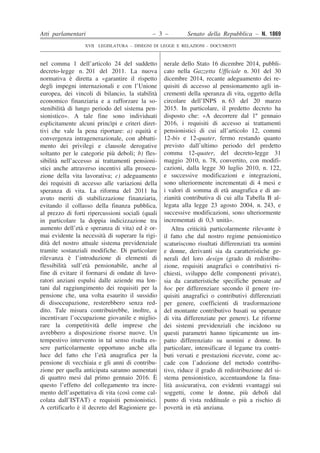 Atti parlamentari – 3 – Senato della Repubblica – N. 1869
XVII LEGISLATURA – DISEGNI DI LEGGE E RELAZIONI - DOCUMENTI
��
�
�
�
�
�
�
�
�
�
�
�
�
�
�
�
�
�
�
�
�
�
�
�
�
�
�
�
�
�
�
�
�
�
�
�
�
�
�
�
�
�
�
�
�
�
�
�
�
�
�
�
�
�
�
�
�
�
�
�
�
�
�
�
�
�
�
�
�
�
�
�
�
�
�
�
�
�
�
�
�
�
�
�
�
�
�
�
�
�
�
�
�
�
�
��
�
�
�
�
�
�
�
�
�
�
�
�
�
�
�
�
�
�
�
�
�
�
�
�
�
�
�
�
�
�
�
�
�
�
�
�
�
�
�
�
�
�
�
�
�
�
�
�
�
�
�
�
�
�
�
�
�
�
�
�
�
�
�
�
�
�
�
�
�
�
�
�
�
�
�
�
�
�
�
�
�
�
�
�
�
�
�
�
�
�
�
�
�
�
nel comma 1 dell’articolo 24 del suddetto
decreto-legge n. 201 del 2011. La nuova
normativa è diretta a «garantire il rispetto
degli impegni internazionali e con l’Unione
europea, dei vincoli di bilancio, la stabilità
economico finanziaria e a rafforzare la so-
stenibilità di lungo periodo del sistema pen-
sionistico». A tale fine sono individuati
esplicitamente alcuni princìpi e criteri diret-
tivi che vale la pena riportare: a) equità e
convergenza intragenerazionale, con abbatti-
mento dei privilegi e clausole derogative
soltanto per le categorie più deboli; b) fles-
sibilità nell’accesso ai trattamenti pensioni-
stici anche attraverso incentivi alla prosecu-
zione della vita lavorativa; c) adeguamento
dei requisiti di accesso alle variazioni della
speranza di vita. La riforma del 2011 ha
avuto meriti di stabilizzazione finanziaria,
evitando il collasso della finanza pubblica,
al prezzo di forti ripercussioni sociali (quali
in particolare la doppia indicizzazione tra
aumento dell’età e speranza di vita) ed è or-
mai evidente la necessità di superare la rigi-
dità del nostro attuale sistema previdenziale
tramite sostanziali modifiche. Di particolare
rilevanza è l’introduzione di elementi di
flessibilità sull’età pensionabile, anche al
fine di evitare il formarsi di ondate di lavo-
ratori anziani espulsi dalle aziende ma lon-
tani dal raggiungimento dei requisiti per la
pensione che, una volta esaurito il sussidio
di disoccupazione, resterebbero senza red-
dito. Tale misura contribuirebbe, inoltre, a
incentivare l’occupazione giovanile e miglio-
rare la competitività delle imprese che
avrebbero a disposizione risorse nuove. Un
tempestivo intervento in tal senso risulta es-
sere particolarmente opportuno anche alla
luce del fatto che l’età anagrafica per la
pensione di vecchiaia e gli anni di contribu-
zione per quella anticipata saranno aumentati
di quattro mesi dal primo gennaio 2016. È
questo l’effetto del collegamento tra incre-
mento dell’aspettativa di vita (così come cal-
colata dall’ISTAT) e requisiti pensionistici.
A certificarlo è il decreto del Ragioniere ge-
nerale dello Stato 16 dicembre 2014, pubbli-
cato nella Gazzetta Ufficiale n. 301 del 30
dicembre 2014, recante adeguamento dei re-
quisiti di accesso al pensionamento agli in-
crementi della speranza di vita, oggetto della
circolare dell’INPS n. 63 del 20 marzo
2015. In particolare, il predetto decreto ha
disposto che: «A decorrere dal 1º gennaio
2016, i requisiti di accesso ai trattamenti
pensionistici di cui all’articolo 12, commi
12-bis e 12-quater, fermo restando quanto
previsto dall’ultimo periodo del predetto
comma 12-quater, del decreto-legge 31
maggio 2010, n. 78, convertito, con modifi-
cazioni, dalla legge 30 luglio 2010, n. 122,
e successive modificazioni e integrazioni,
sono ulteriormente incrementati di 4 mesi e
i valori di somma di età anagrafica e di an-
zianità contributiva di cui alla Tabella B al-
legata alla legge 23 agosto 2004, n. 243, e
successive modificazioni, sono ulteriormente
incrementati di 0,3 unità».
Altra criticità particolarmente rilevante è
il fatto che dal nostro regime pensionistico
scaturiscono risultati differenziati tra uomini
e donne, derivanti sia da caratteristiche ge-
nerali del loro design (grado di redistribu-
zione, requisiti anagrafici o contributivi ri-
chiesti, sviluppo delle componenti private),
sia da caratteristiche specifiche pensate ad
hoc per differenziare secondo il genere (re-
quisiti anagrafici o contributivi differenziati
per genere, coefficienti di trasformazione
del montante contributivo basati su speranze
di vita differenziate per genere). Le riforme
dei sistemi previdenziali che incidono su
questi parametri hanno tipicamente un im-
patto differenziato su uomini e donne. In
particolare, intensificare il legame tra contri-
buti versati e prestazioni ricevute, come ac-
cade con l’adozione del metodo contribu-
tivo, riduce il grado di redistribuzione del si-
stema pensionistico, accentuandone la fina-
lità assicurativa, con evidenti svantaggi sui
soggetti, come le donne, più deboli dal
punto di vista reddituale o più a rischio di
povertà in età anziana.
 