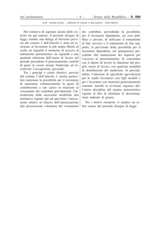 Atti parlamentari – 4 – Senato della Repubblica – N. 1869
XVII LEGISLATURA – DISEGNI DI LEGGE E RELAZIONI - DOCUMENTI
��
�
�
�
�
�
�
�
�
�
�
�
�
�
�
�
�
�
�
�
�
�
�
�
�
�
�
�
�
�
�
�
�
�
�
�
�
�
�
�
�
�
�
��
�
�
�
�
�
�
�
�
�
�
�
�
�
�
�
�
�
�
�
�
�
�
�
�
�
�
�
�
�
�
�
�
�
�
�
�
�
�
�
�
�
�
Nel tentativo di superare alcune delle cri-
ticità sin qui esposte, il presente disegno di
legge, tramite una delega al Governo previ-
sta dal comma 1 dell’articolo l, mira ad as-
sicurare al lavoratore la più ampia libertà di
scelta sia riguardo il momento di accesso al
trattamento pensionistico sia riguardo a una
graduale riduzione dell’orario di lavoro nel
periodo precedente il pensionamento, nonché
di porre in essere misure finalizzate ad in-
centivare l’occupazione giovanile.
Tra i princìpi e criteri direttivi, previsti
dal comma 2 dell’articolo 1, merita partico-
lare menzione la possibilità per il lavoratore
di aumentare volontariamente la quota di
contribuzione a suo carico in relazione al
versamento dei contributi previdenziali; l’in-
troduzione delle necessarie modifiche alla
normativa vigente atte ad agevolare i mecca-
nismi relativi al rilascio dell’autorizzazione
alla prosecuzione volontaria del versamento
dei contributi, prevedendo la possibilità,
per il lavoratore dipendente, sia esso pub-
blico o privato, di utilizzare il trattamento
di fine servizio o il trattamento di fine rap-
porto; la previsione della possibilità per il
lavoratore dipendente, nel quinquennio pre-
cedente alla maturazione dei requisiti per
l’accesso al pensionamento, di concordare
con il datore di lavoro la riduzione del pro-
prio orario di lavoro, con qualsiasi modalità
di distribuzione del medesimo. Si prevede,
infine, l’adozione di specifiche agevolazioni
per le madri lavoratrici con figli disabili e
per i lavoratori con mansioni particolarmente
usuranti, nonché la revisione organica del-
l’intera disciplina del regime pensionistico
vigente al fine di eliminare le discrimina-
zioni indirette di genere.
Per i motivi suesposti, si auspica un ce-
lere esame del presente disegno di legge.
 