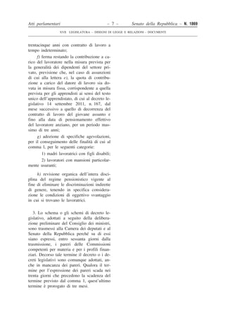 Atti parlamentari – 7 – Senato della Repubblica – N. 1869
XVII LEGISLATURA – DISEGNI DI LEGGE E RELAZIONI - DOCUMENTI
trentacinque anni con contratto di lavoro a
tempo indeterminato;
f) ferma restando la contribuzione a ca-
rico del lavoratore nella misura prevista per
la generalità dei dipendenti del settore pri-
vato, previsione che, nel caso di assunzioni
di cui alla lettera e), la quota di contribu-
zione a carico del datore di lavoro sia do-
vuta in misura fissa, corrispondente a quella
prevista per gli apprendisti ai sensi del testo
unico dell’apprendistato, di cui al decreto le-
gislativo 14 settembre 2011, n. 167, dal
mese successivo a quello di decorrenza del
contratto di lavoro del giovane assunto e
fino alla data di pensionamento effettivo
del lavoratore anziano, per un periodo mas-
simo di tre anni;
g) adozione di specifiche agevolazioni,
per il conseguimento delle finalità di cui al
comma l, per le seguenti categorie:
1) madri lavoratrici con figli disabili;
2) lavoratori con mansioni particolar-
mente usuranti;
h) revisione organica dell’intera disci-
plina del regime pensionistico vigente al
fine di eliminare le discriminazioni indirette
di genere, tenendo in specifica considera-
zione le condizioni di oggettivo svantaggio
in cui si trovano le lavoratrici.
3. Lo schema o gli schemi di decreto le-
gislativo, adottati a seguito della delibera-
zione preliminare del Consiglio dei ministri,
sono trasmessi alla Camera dei deputati e al
Senato della Repubblica perché su di essi
siano espressi, entro sessanta giorni dalla
trasmissione, i pareri delle Commissioni
competenti per materia e per i profili finan-
ziari. Decorso tale termine il decreto o i de-
creti legislativi sono comunque adottati, an-
che in mancanza dei pareri. Qualora il ter-
mine per l’espressione dei pareri scada nei
trenta giorni che precedono la scadenza del
termine previsto dal comma 1, quest’ultimo
termine è prorogato di tre mesi.
 