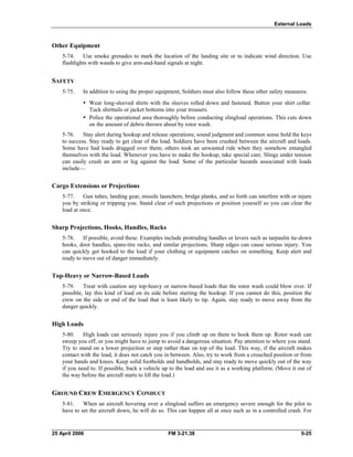 External Loads
Other Equipment
5-74. Use smoke grenades to mark the location of the landing site or to indicate wind direction. Use
flashlights with wands to give arm-and-hand signals at night.
SAFETY
5-75. In addition to using the proper equipment, Soldiers must also follow these other safety measures:
•	 Wear long-sleeved shirts with the sleeves rolled down and fastened. Button your shirt collar.
Tuck shirttails or jacket bottoms into your trousers.
•	 Police the operational area thoroughly before conducting slingload operations. This cuts down
on the amount of debris thrown about by rotor wash.
5-76. Stay alert during hookup and release operations; sound judgment and common sense hold the keys
to success. Stay ready to get clear of the load. Soldiers have been crushed between the aircraft and loads.
Some have had loads dragged over them; others took an unwanted ride when they somehow entangled
themselves with the load. Whenever you have to make the hookup, take special care. Slings under tension
can easily crush an arm or leg against the load. Some of the particular hazards associated with loads
include—
Cargo Extensions or Projections
5-77. Gun tubes, landing gear, missile launchers, bridge planks, and so forth can interfere with or injure
you by striking or tripping you. Stand clear of such projections or position yourself so you can clear the
load at once.
Sharp Projections, Hooks, Handles, Racks
5-78. If possible, avoid these. Examples include protruding handles or levers such as tarpaulin tie-down
hooks, door handles, spare-tire racks, and similar projections. Sharp edges can cause serious injury. You
can quickly get hooked to the load if your clothing or equipment catches on something. Keep alert and
ready to move out of danger immediately.
Top-Heavy or Narrow-Based Loads
5-79. Treat with caution any top-heavy or narrow-based loads that the rotor wash could blow over. If
possible, lay this kind of load on its side before starting the hookup. If you cannot do this, position the
crew on the side or end of the load that is least likely to tip. Again, stay ready to move away from the
danger quickly.
High Loads
5-80. High loads can seriously injure you if you climb up on them to hook them up. Rotor wash can
sweep you off, or you might have to jump to avoid a dangerous situation. Pay attention to where you stand.
Try to stand on a lower projection or step rather than on top of the load. This way, if the aircraft makes
contact with the load, it does not catch you in between. Also, try to work from a crouched position or from
your hands and knees. Keep solid footholds and handholds, and stay ready to move quickly out of the way
if you need to. If possible, back a vehicle up to the load and use it as a working platform. (Move it out of
the way before the aircraft starts to lift the load.)
GROUND CREW EMERGENCY CONDUCT
5-81. When an aircraft hovering over a slingload suffers an emergency severe enough for the pilot to
have to set the aircraft down, he will do so. This can happen all at once such as in a controlled crash. For
25 April 2006 	 FM 3-21.38 5-25
 