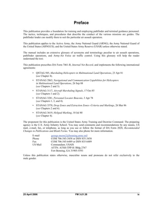 Preface 

This publication provides a foundation for training and employing pathfinder and terminal guidance personnel.
The tactics, techniques, and procedures that describe the conduct of the various missions are guides. The
pathfinder leader can modify them to suit the particular air assault operation.
This publication applies to the Active Army, the Army National Guard (ARNG), the Army National Guard of
the United States (ARNGUS), and the United States Army Reserve (USAR) unless otherwise stated.
The manual includes an extensive glossary of acronyms and terminology peculiar to air assault operations,
pathfinder operations, and Army-Air Force air traffic control. Using this glossary will help the reader
understand the text.
This publication prescribes DA Form 7461-R, Internal Net Record, and implements the following international
agreements:
•	 QSTAG 585, Marshaling Helicopters in Multinational Land Operations, 23 Apr 81
(see Chapter 4).
•	 STANAG 2863, Navigational and Communication Capabilities for Helicopters 

in Multinational Land Operations, 26 Sep 88 

(see Chapters 2 and 3). 

•	 STANAG 3117, Aircraft Marshaling Signals, 17 Oct 85 

(see Chapters 1 and 2). 

•	 STANAG 3281, Personnel Locator Beacons, 3 Apr 78 

(see Chapters 1, 3, and 4). 

•	 STANAG 3570, Drop Zones and Extraction Zones--Criteria and Markings, 26 Mar 86
(see Chapters 2 and 6).
•	 STANAG 3619, Helipad Marking, 10 Jul 80 

(see Chapter 4). 

The proponent for this publication is the United States Army Training and Doctrine Command. The preparing
agency is the U.S. Army Infantry School. You may send comments and recommendations by any means, US
mail, e-mail, fax, or telephone, as long as you use or follow the format of DA Form 2028, Recommended
Changes to Publications and Blank Forms. You may also phone for more information.
E-mail george.moore2@benning.army.mil

Phone COM 706-545-3458 or DSN 835-3458 

Fax COM 706-545-6489 or DSN 835-6489 

US Mail Commandant, USAIS 

ATTN: ATSH-TPP-H /Bldg 2767
Fort Benning, GA 31905-5593
Unless this publication states otherwise, masculine nouns and pronouns do not refer exclusively to the
male gender.
25 April 2006 	 FM 3-21.38 ix
 