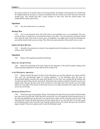 Chapter 5
this reason, whenever an aircraft seems to be having trouble, all members of the ground crew should clear
the slingload point by moving to a location coordinated with the aviation unit. Once they have moved far
enough away, they should each take a prone position or seek cover until the aircraft lands. Two
responsibilities require special note:
Signalman
5-82. Face the aircraft; move to a safe spot.
Hookup Men
5-83. Try to work along the same side of the load as your assembly area, or as coordinated. This way,
you do not have to climb over or go around the load to seek safety. You can instead move directly off and
away from the load. If the load is a heavy piece of equipment, you might want to keep the load between
you and the aircraft while you are moving. This offers you some protection if the aircraft were to crash.
GROUND CREW DUTIES
5-84. Normally, the ground crew consists of one signalman and two hookup men, with one hookup man
acting as static wand man.
Signalman
5-85. Duties of the signalman include the following.
Before the Aircraft Arrive(s)
5-86. Direct the positioning of the load. Supervise the inspection of the load for proper routing of the
slings and proper preparation. Ensure that the load is ready to fly.
As the Helicopter(s) Approaches
5-87. Station yourself 20 meters in front of the load where you can best maintain eye contact with the
crew. Give the arm-and-hand signal of "assume guidance." As the helicopter nears the load, use
arm-and-hand signals to position the cargo hook directly over the load, close enough that the hookup men
can place the apex fitting onto the cargo hook. During this time, position yourself so the pilot can see your
signals easily. Because the pilot of an Army aircraft sits on the right side of the aircraft, you will usually
stand just to the right of the aircraft. If the terrain forces you to stand somewhere else, make sure the pilot
can see you at all times.
During the Hookup Process
5-88. Watch the cargo hook and apex fitting. After hookup, the pilot hovers the aircraft until the hookup
men clear away from the load. When they have moved clear, you will signal the aircraft upward slowly, so
the sling legs gradually take up the load. You must do this to make sure the sling legs clear the load. If the
sling legs foul, motion the pilot downward, and then instruct him to cut away the load. If you did a good
job of hooking up the load, and if the load suspends properly below the aircraft, then give the aircraft the
signal to depart. Then move quickly aside to clear the helicopter's path.
5-26 FM 3-21.38 25 April 2006
 
