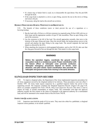 External Loads
•	 If a donut ring or basket hitch is used, try to disassemble the apex/donut. Pass the pin/ADS
through the hook.
•	 If the cargo hook is attached to a clevis or apex fitting, unscrew the nut on the clevis or fitting
and remove the pin.
•	 If necessary, derig the load so the aircraft can set down.
HOOKUP PROCEDURES DURING WHITEOUTS OR BROWNOUTS
5-91. The hazards of these conditions (snow or dust) prevent the use of a signalman or a
hovering hookup.
•	 Rig the load with a 20-foot or a 40-foot extension (as required) using 20-foot ADS with two or
three loops and the appropriate number of type IV link assemblies. Place an apex fitting at the
end of the extension.
•	 Lay the extension to the left of the load. The aircraft approaches normally, then taxis to the
location of the apex fitting and stops. Once the aircraft lands, the hookup person moves to the
aircraft and attaches the apex fitting to the cargo hook. The aircraft suspends the load and
departs as directed by the GTA.
•	 When attaching the extension to skid-equipped helicopters, such as the UH-1H, take care that
the sling goes forward of but not through the skid. Then attach it to the cargo hook.
WARNING
Before the operation begins, coordinate the ground crew's
evacuation route to a rendezvous point. Proper coordination with
the liaison officer or helicopter crew prevents confusion.
Helicopter emergency procedures depend on terrain, wind
direction, and pilot choice. Good coordination also prevents the
helicopter and ground crews from moving in the same direction.
SLINGLOAD INSPECTION RECORD
5-92. To improve slingload safety, the Department of the Army implemented inspection procedures for
all Army equipment moved by the slingload method of air delivery. These procedures went into effect 1
October 1997. All Army loads require inspection by a qualified inspector before the arrival of the
supporting aircraft. The inspector completes the Slingload Inspection Record. (Figure 5-20, page 5-30,
shows an example completed DA Form 7382-R, Sling Load Inspection Record.) This form is used to
inspect all loads, to include nonstandard, or unique, loads. The commander with high risk approval
authority (usually the first colonel in the chain of command) is the approval authority for a nonstandard
load, and will be annotated in the remarks block of the DA Form 7382-R.
INSPECTOR QUALIFICATIONS
5-93. Inspectors must hold the grade of E-4 or more. They must also either be a pathfinder, a slingload
inspector course graduate, or air assault- qualified.
25 April 2006 	 FM 3-21.38 5-29
 