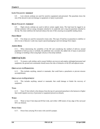 Chapter 6
LOW-VELOCITY AIRDROP
6-8. Low-velocity airdrops are used for sensitive equipment and personnel. The parachute slows the
rate of the descent to prevent damage to equipment or injury to personnel.
HIGH-VELOCITY AIRDROP
6-9. High-velocity airdrops are used to deliver certain supply items. The load must be rigged in an
airdrop container with an energy dissipater attached to its underside and a ring-slot parachute attached to
the top. The chute stabilizes the load and reduces the rate of fall, ensuring an acceptable landing shock.
FREE DROP
6-10. Free drops are used for nonsensitive items only. This type of load has no parachute to stabilize or
slow its rate of descent. Loads may require special packaging to prevent damage from impact.
ADDED RISK
6-11. When determining the suitability of the DZ and considering the method of delivery around
populated or built-up areas or airfields, the pathfinder also considers the added risk of injury to personnel
or damage to buildings when using high-velocity or free-drop methods.
OBSTACLES
6-12. To ensure a safe airdrop, and to ensure Soldiers can recover and employ airdropped personnel and
equipment, the ground unit commander should assess the risks of obstacles on the DZ and adjacent areas.
OBSTACLES TO PERSONNEL
6-13. This includes anything, natural or manmade, that could harm a parachutist or prevent mission
accomplishment.
OBSTACLES TO EQUIPMENT
6-14. This includes anything, natural or manmade, that could damage or hinder the recovery of
equipment.
Trees
6-15. Trees 35 feet (which is the distance from the top of a personnel parachute to the harness) or higher
that would impede recovery of personnel or equipment present an obstacle.
Water
6-16. Water at least 4 feet deep and 40 feet wide, and within 1,000 meters of any edge of the surveyed
DZ is an obstacle.
Power Lines
6-17. Power lines carrying 50 or more volts can kill a jumper.
6-6 FM 3-21.38 25 April 2006
 