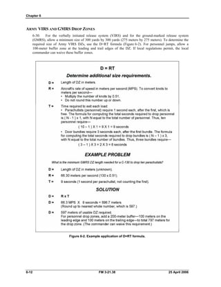 Chapter 6
ARMY VIRS AND GMRS DROP ZONES
6-30. For the verbally initiated release system (VIRS) and for the ground-marked release system
(GMRS), allow a minimum size of 300 yards by 300 yards (275 meters by 275 meters). To determine the
required size of Army VIRS DZs, use the D=RT formula (Figure 6-2). For personnel jumps, allow a
100-meter buffer zone at the leading and trail edges of the DZ. If local regulations permit, the local
commander can waive these buffer zones.
Figure 6-2. Example application of D=RT formula.
6-12 FM 3-21.38 25 April 2006
 