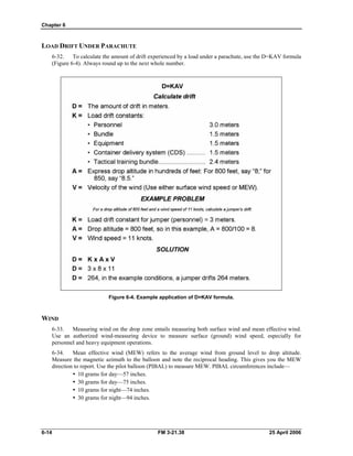 Chapter 6
LOAD DRIFT UNDER PARACHUTE
6-32. To calculate the amount of drift experienced by a load under a parachute, use the D=KAV formula
(Figure 6-4). Always round up to the next whole number.
Figure 6-4. Example application of D=KAV formula.
WIND
6-33. Measuring wind on the drop zone entails measuring both surface wind and mean effective wind.
Use an authorized wind-measuring device to measure surface (ground) wind speed, especially for
personnel and heavy equipment operations.
6-34. Mean effective wind (MEW) refers to the average wind from ground level to drop altitude.
Measure the magnetic azimuth to the balloon and note the reciprocal heading. This gives you the MEW
direction to report. Use the pilot balloon (PIBAL) to measure MEW. PIBAL circumferences include—
•  10 grams for day—57 inches.
•  30 grams for day—75 inches.
•  10 grams for night—74 inches.
•  30 grams for night—94 inches.
6-14 FM 3-21.38 25 April 2006
 