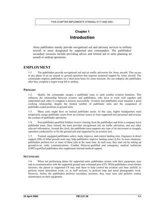 THIS CHAPTER IMPLEMENTS STANAGs 3117 AND 3281.
Chapter 1
Introduction
Army pathfinders mainly provide navigational aid and advisory services to military
aircraft in areas designated by supported unit commanders. The pathfinders’
secondary missions include providing advice and limited aid to units planning air
assault or airdrop operations.
EMPLOYMENT
1-1. The pathfinders provide navigational aid and air traffic advisories for Army aircraft. This occurs
at any phase of an air assault or ground operation that requires sustained support by Army aircraft. The
commander employs pathfinders on a short-term basis for some missions. He can redeploy the pathfinders
after they complete a major troop lift or airdrop.
PRIMARY
1-2. Ideally, the commander assigns a pathfinder team to each combat aviation battalion. This
enhances the relationship between aviators and pathfinders, who have to work well together and
understand each other to complete a mission successfully. Aviators and pathfinders must maintain a good
working relationship, despite the limited number of pathfinder units and the assignment of
pathfinder-coded positions to ground units.
1-3. Many units might have no trained pathfinder assets. In this case, higher headquarters must
temporarily assign pathfinder assets from an external source to train supported unit personnel and oversee
the conduct of pathfinder operations.
1-4. Non-pathfinder-qualified Soldiers receive training from the pathfinders and form a company-level
pathfinder team. Once trained, the team provides navigational aid, air traffic advisories, and any other
relevant information. Around the clock, the pathfinder team supports any type of air movement or resupply
operation conducted by or for the ground unit and supported by an aviation unit.
1-5. Trained, equipped pathfinders select, mark, improve, and control landing sites. Engineers in direct
support (DS) of lifted ground units may help pathfinders improve landing zones (LZs). In most situations,
pathfinders perform two or more of these jobs at the same time. In each case, they start out by setting up
ground-to-air radio communications. Combat lifesaver-qualified and emergency medical technician
(EMT)-qualified pathfinders also supplement internal medical support.
SECONDARY
1-6. When not performing duties for supported units, pathfinders remain with their equipment, near
and in communication with the supported ground unit command post (CP). While pathfinders await further
missions, the parent or supported CP may task them to help control the aviation unit base airfield; to
perform minor demolition work; or, in staff sections, to perform map and aerial photographic work.
However, before the pathfinders perform secondary missions, they must train and perform routine
maintenance on their equipment.
25 April 2006 FM 3-21.38 1-1
 