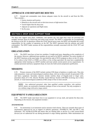 Chapter 6
APPROACH AND DEPARTURE ROUTES
6-37. Ground unit commanders must choose adequate routes for the aircraft to and from the DZs.
They consider—
•  Enemy situation and location.
•  Obstacles to the aircraft such as television towers or high-tension lines.
•  Terrain higher than the drop zone.
•  Adjacent air operations and flight routes.
y No-fly areas.
SECTION II. DROP ZONE SUPPORT TEAM
The drop zone support team plans, establishes, and operates day and night drop zones for personnel and
resupply missions flown by fixed-wing and rotary-wing aircraft. The DZST is responsible for accomplishing
the mission on the DZ. In operations without the USAF special tactics team, the DZST will shoulder the overall
responsibility for the conduct of operations on the DZ. The DZST represents both the airborne and airlift
commanders. The DZST leader assumes all the responsibilities normally associated with the USAF STT and
the DZSO.
ORGANIZATION
6-38. The DZST must have at least two members. It might need more, depending on the complexity of
the mission. However, additional team members do not need to be DZSTL qualified. The senior member of
the DZST functions as the team leader. He must hold the rank of NCO (sergeant or above in the US Army,
E-4 or above in the USAF or USMC), an officer, or the civilian equivalent. He must have completed the
appropriate initial training as a DZST member and must satisfy current parent service requirements. To
conduct personnel and heavy equipment drops, he must also hold current jumpmaster qualification.
MISSIONS
6-39. Primary missions of the DZST include wartime CDS drops to battalion or smaller units. They also
make peacetime, visual, and meteorological condition drops, with one to three aircraft, for personnel, CDS,
and heavy equipment. Secondary missions include wartime drops of brigade-sized or larger units,
peacetime drops of C-130, Adverse Weather Aerial Delivery System (AWADS) involving one to three
aircraft, or visual meteorological conditions (VMC) drops of four or more aircraft.
NOTE: Any authorized personnel, other than qualified combat controllers, who perform
DZSTL duties, are restricted to formation airdrops of four or less aircraft. The only exception is
on a military range with active range control.
EQUIPMENT FAMILIARIZATION
6-40. The DZST leader must know how to use equipment to set up, mark, and operate the drop zone.
Depending on the mission, this equipment includes--
ANEMOMETER
6-41. An anemometer is an instrument used to measure wind velocity. There are currently three types of
anemometers approved for use in support of airborne operations: AN/PMQ-3A, DIC and DIC-3, and
turbometer. The AN/ML433A/PM and meters that use floating balls or devices in a tube (sensor-based
devices) are not authorized for use during personnel or cargo airdrop operations. Other anemometers not
6-18 FM 3-21.38 25 April 2006
 