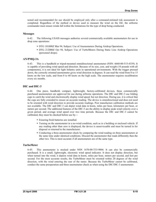 Drop Zones
tested and recommended for use should be employed only after a command-initiated risk assessment is
completed. Regardless of the method or device used to measure the wind on the DZ, the airborne
commander must ensure winds fall within the limitations for the type of drop being conducted.
Messages
6-42. The following USAIS messages authorize several commercially available anemometers for use in
drop zone operations:
•  DTG 101000Z Mar 94, Subject: Use of Anemometers During Airdrop Operations.
•  DTG 212000Z Oct 94, Subject: Use of TurboMeters During Static Line Airdrop Operations
(personnel drops).
AN/PMQ-3A
6-43. This is a handheld or tripod-mounted omnidirectional anemometer (NSN: 6660-00-515-4339). It
is capable of providing wind speed and direction. Because of its size, cost, and weight (10 pounds with all
components), it is not ideal for light Infantry units in operational environments. With the trigger pressed
down, the correctly oriented anemometer gives wind direction in degrees. It can read the wind from 0 to 15
knots on the low scale, and from 0 to 60 knots on the high scale. The anemometer requires recalibration
every six months.
DIC and DIC-3
6-44. One piece, handheld, compact, lightweight, factory-calibrated devices, these commercially
purchased anemometers are approved for use during airborne operations. The DIC and DIC-3 use folding
cups to catch the wind and electronically display wind speed, but not direction. During use, it is critical that
the cups are fully extended to ensure an accurate reading. The device is omnidirectional and does not need
to be oriented with wind direction to provide accurate readings. Post manufacture calibration methods are
not available. The DIC and DIC-3 can depict wind data in knots, miles per hour, kilometers per hour, or
meters per second. The additional features of the DIC-3 are the ability to display peak wind velocity over a
given period, and average wind speed over two time periods. Because the DIC and DIC-3 cannot be
calibrated, they must be checked before use by—
•  Ensuring fresh batteries are installed.
•  Turning on the anemometer in a no-wind condition, such as in a building or enclosed vehicle. If
any reading other than zero is displayed, the device is unserviceable and must be turned in for
disposal or returned to the manufacturer.
•  Conducting a three-anemometer check by comparing the wind reading on three anemometers at
the same time under identical conditions. Discard the anemometer that reads differently then the
other two. This is most accurate if all anemometers are of the same type.
TurboMeter
6-45. This anemometer is stocked under NSN 1670-00-T33-9004. It can also be commercially
purchased. It is a small, lightweight, electronic wind speed indicator. It does not display direction, but
when turned into the wind, it depicts wind data in knots, miles per hour, meters per second, and feet per
second. For the most accurate results, the TurboMeter must be oriented within 20 degrees of the wind
direction, with the wind entering the rear of the meter. Because the TurboMeter cannot be calibrated,
conduct the same preoperation and three-anemometer check as when using the DIC/DIC-3 anemometer.
25 April 2006 FM 3-21.38 6-19
 