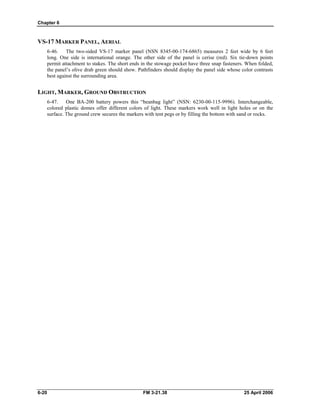 Chapter 6
VS-17 MARKER PANEL, AERIAL
6-46. The two-sided VS-17 marker panel (NSN 8345-00-174-6865) measures 2 feet wide by 6 feet
long. One side is international orange. The other side of the panel is cerise (red). Six tie-down points
permit attachment to stakes. The short ends in the stowage pocket have three snap fasteners. When folded,
the panel’s olive drab green should show. Pathfinders should display the panel side whose color contrasts
best against the surrounding area.
LIGHT, MARKER, GROUND OBSTRUCTION
6-47. One BA-200 battery powers this “beanbag light” (NSN: 6230-00-115-9996). Interchangeable,
colored plastic domes offer different colors of light. These markers work well in light holes or on the
surface. The ground crew secures the markers with tent pegs or by filling the bottom with sand or rocks.
6-20 FM 3-21.38 25 April 2006
 