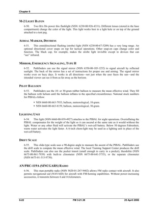 Chapter 6
M-2 LIGHT BATON
6-50. Two BA-30s power this flashlight (NSN: 6230-00-926-4331). Different lenses (stored in the base
compartment) change the color of the light. This light works best in a light hole or on top of the ground
attached to a tent peg.
AERIAL MARKER, DISTRESS
6-51. This omnidirectional flashing (strobe) light (NSN 6230-00-67-5209) has a very long range. An
optional directional cover snaps on top for tactical operations. Other snap-on caps change color and
function. The black cap, for example, makes the strobe light invisible except to devices that can
“see” infrared.
MIRROR, EMERGENCY SIGNALING, TYPE II
6-52. Pathfinders can use the signal mirror (NSN 6350-00-105-1252) to signal aircraft by reflected
sunlight. The back of the mirror has a set of instructions for proper use and aiming. The signal mirror
works even on hazy days. It works in all directions—not just when the user faces the sun—and the
intended viewer can see it from as far away as the horizon.
PILOT BALLOON
6-53. Pathfinders use the 10- or 30-gram rubber balloon to measure the mean effective wind. They fill
the balloon with helium until the balloon inflates to the specified circumference. National stock numbers
for PIBALs follow:
•  NSN 6660-00-663-7933, balloon, meteorological, 10-gram.
•  NSN 6660-00-663-8159, balloon, meteorological, 30-gram.
LIGHTING UNIT
6-54. This light (NSN 6660-00-839-4927) attaches to the PIBAL for night operations. Overinflating the
PIBAL compensates for the weight of the light so it can ascend at the same rate as it would without the
light. Water or any other fluid will activate the PIBAL’s wet-cell battery. Below 50 degrees Fahrenheit,
warm water activates the light faster. A 6-inch chem-light may be used as a lighting unit in place of the
wet-cell battery.
DRIFT SCALE
6-55. This slide-type scale uses a 90-degree angle to measure the ascent of the PIBAL. Pathfinders use
the drift scale to compute the mean effective wind. The local Training Support Center produces the drift
scale. Pathfinders can also use the pocket transit (small enough to carry in a pocket), theodolite (NSN
6675-00-861-7939) with built-in clinometer (NSN 6675-00-641-5735), or the separate clinometer
(NSN 6675-01-313-9730).
AN/PRC-119A (SINCGARS) RADIO
6-56. This man-portable radio (NSN 5820-01-267-9482) allows FM radio contact with aircraft. It also
permits navigational aid (NAVAID) for aircraft with FM-homing capabilities. Without power-increasing
accessories, it transmits between 4 and 16 kilometers.
6-22 FM 3-21.38 25 April 2006
 
