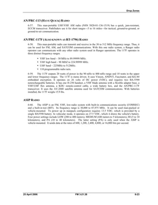 Drop Zones
AN/PRC-113 (HAVE QUICK) RADIO
6-57. This man-portable UHF/VHF AM radio (NSN 5820-01-136-1519) has a quick, jam-resistant,
ECCM transceiver. Pathfinders use it for short ranges—5 to 16 miles—for tactical, ground-to-ground, or
ground-to-air communication.
AN/PRC-117F (ALSO KNOWN AS RT-1796) RADIO
6-58. This man-portable radio can transmit and receive in the 30 to 512 MHz frequency range. Thus, it
can be used for FM, AM, and SATCOM communications. With this one radio system, a Ranger radio
operator can communicate with any other radio system used in Ranger operations. The 117F operates in
three distinct frequency ranges.
•  VHF low band – 30 MHz to 89.99999 MHz.
•  VHF high band – 90 MHZ to 224.99999 MHz.
•  UHF band – 225MHz to 512MHz.
•  110 programmable radio nets.
6-59. The 117F outputs 20 watts of power in the 90 mHz to 400 mHz range and 10 watts in the upper
and lower frequency ranges. The 117F is menu driven. It uses Vinson, ANDVT, Fascinator, and KG-84
embedded encryption. It operates on 26 volts of DC power (VDC), and requires two BA-5590
nonrechargeable batteries. It has one H-250 handset, a VHF blade antenna with a flexible adapter base, a
VHF/UHF flex antenna, a KDU remote-control cable, a wide battery box, and the AN/PRC-117F
transceiver. It uses the AV-2040 satellite antenna used for SATCOM communications. With batteries
installed, the 117F weighs 15.9 lbs.
ASIP RADIO
6-60. The ASIP is an FM, VHF, low-radio system with built-in communications security (COMSEC)
and a built-in test (BIT). Its frequency range is 30,000 to 87,975 MHz. It can be used man-packed or
vehicle-mounted. To power up in manpack configuration requires 13.5 VDC, which is provided by a
single BA5590 battery. In vehicular mode, it operates on 27.5 VDC, which it draws the vehicle's battery.
Four power settings include LOW (200 to 400 meters), MEDIUM (440 meters to 5 kilometers), HI (5 to 10
kilometers), and PA (10 to 40 kilometers). The latter setting (PA) is only used when the ASIP is
vehicle-mounted. It sends data at the rates of 600, 1,200, 2,400, 4,800, or 16,000 bits per second.
25 April 2006 FM 3-21.38 6-23
 