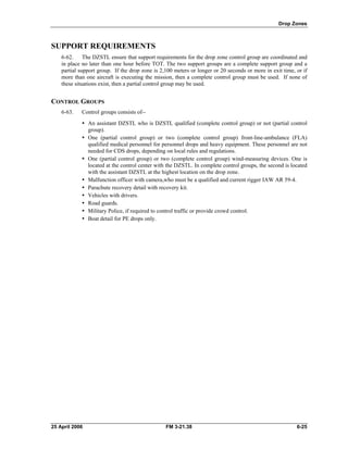 Drop Zones
SUPPORT REQUIREMENTS
6-62. The DZSTL ensure that support requirements for the drop zone control group are coordinated and
in place no later than one hour before TOT. The two support groups are a complete support group and a
partial support group. If the drop zone is 2,100 meters or longer or 20 seconds or more in exit time, or if
more than one aircraft is executing the mission, then a complete control group must be used. If none of
these situations exist, then a partial control group may be used.
CONTROL GROUPS
6-63. Control groups consists of--
•	 An assistant DZSTL who is DZSTL qualified (complete control group) or not (partial control
group).
•	 One (partial control group) or two (complete control group) front-line-ambulance (FLA)
qualified medical personnel for personnel drops and heavy equipment. These personnel are not
needed for CDS drops, depending on local rules and regulations.
•	 One (partial control group) or two (complete control group) wind-measuring devices. One is
located at the control center with the DZSTL. In complete control groups, the second is located
with the assistant DZSTL at the highest location on the drop zone.
•	 Malfunction officer with camera,who must be a qualified and current rigger IAW AR 59-4.
•	 Parachute recovery detail with recovery kit.
•	 Vehicles with drivers.
•	 Road guards.
•	 Military Police, if required to control traffic or provide crowd control.
•	 Boat detail for PE drops only.
25 April 2006 	 FM 3-21.38 6-25
 
