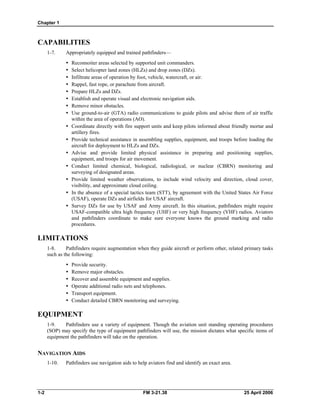 Chapter 1
CAPABILITIES
1-7. Appropriately equipped and trained pathfinders—
•	 Reconnoiter areas selected by supported unit commanders.
•	 Select helicopter land zones (HLZs) and drop zones (DZs).
•	 Infiltrate areas of operation by foot, vehicle, watercraft, or air.
•	 Rappel, fast rope, or parachute from aircraft.
•	 Prepare HLZs and DZs.
•	 Establish and operate visual and electronic navigation aids.
•	 Remove minor obstacles.
•	 Use ground-to-air (GTA) radio communications to guide pilots and advise them of air traffic
within the area of operations (AO).
•	 Coordinate directly with fire support units and keep pilots informed about friendly mortar and
artillery fires.
•	 Provide technical assistance in assembling supplies, equipment, and troops before loading the
aircraft for deployment to HLZs and DZs.
•	 Advise and provide limited physical assistance in preparing and positioning supplies,
equipment, and troops for air movement.
•	 Conduct limited chemical, biological, radiological, or nuclear (CBRN) monitoring and
surveying of designated areas.
•	 Provide limited weather observations, to include wind velocity and direction, cloud cover,
visibility, and approximate cloud ceiling.
•	 In the absence of a special tactics team (STT), by agreement with the United States Air Force
(USAF), operate DZs and airfields for USAF aircraft.
•	 Survey DZs for use by USAF and Army aircraft. In this situation, pathfinders might require
USAF-compatible ultra high frequency (UHF) or very high frequency (VHF) radios. Aviators
and pathfinders coordinate to make sure everyone knows the ground marking and radio
procedures.
LIMITATIONS
1-8. Pathfinders require augmentation when they guide aircraft or perform other, related primary tasks
such as the following:
•	 Provide security.
•	 Remove major obstacles.
•	 Recover and assemble equipment and supplies.
•	 Operate additional radio nets and telephones.
•	 Transport equipment.
•	 Conduct detailed CBRN monitoring and surveying.
EQUIPMENT
1-9. Pathfinders use a variety of equipment. Though the aviation unit standing operating procedures
(SOP) may specify the type of equipment pathfinders will use, the mission dictates what specific items of
equipment the pathfinders will take on the operation.
NAVIGATION AIDS
1-10. Pathfinders use navigation aids to help aviators find and identify an exact area.
1-2 	 FM 3-21.38 25 April 2006
 