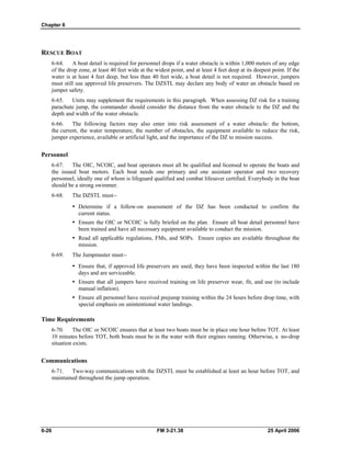 Chapter 6
RESCUE BOAT
6-64. A boat detail is required for personnel drops if a water obstacle is within 1,000 meters of any edge
of the drop zone, at least 40 feet wide at the widest point, and at least 4 feet deep at its deepest point. If the
water is at least 4 feet deep, but less than 40 feet wide, a boat detail is not required. However, jumpers
must still use approved life preservers. The DZSTL may declare any body of water an obstacle based on
jumper safety.
6-65. Units may supplement the requirements in this paragraph. When assessing DZ risk for a training
parachute jump, the commander should consider the distance from the water obstacle to the DZ and the
depth and width of the water obstacle.
6-66. The following factors may also enter into risk assessment of a water obstacle: the bottom,
the current, the water temperature, the number of obstacles, the equipment available to reduce the risk,
jumper experience, available or artificial light, and the importance of the DZ to mission success.
Personnel
6-67. The OIC, NCOIC, and boat operators must all be qualified and licensed to operate the boats and
the issued boat motors. Each boat needs one primary and one assistant operator and two recovery
personnel, ideally one of whom is lifeguard qualified and combat lifesaver certified. Everybody in the boat
should be a strong swimmer.
6-68. The DZSTL must--
•	 Determine if a follow-on assessment of the DZ has been conducted to confirm the
current status.
•	 Ensure the OIC or NCOIC is fully briefed on the plan. Ensure all boat detail personnel have
been trained and have all necessary equipment available to conduct the mission.
•	 Read all applicable regulations, FMs, and SOPs. Ensure copies are available throughout the
mission.
6-69. The Jumpmaster must-­
•	 Ensure that, if approved life preservers are used, they have been inspected within the last 180
days and are serviceable.
•	 Ensure that all jumpers have received training on life preserver wear, fit, and use (to include
manual inflation).
•	 Ensure all personnel have received prejump training within the 24 hours before drop time, with
special emphasis on unintentional water landings.
Time Requirements
6-70. The OIC or NCOIC ensures that at least two boats must be in place one hour before TOT. At least
10 minutes before TOT, both boats must be in the water with their engines running. Otherwise, a no-drop
situation exists.
Communications
6-71. Two-way communications with the DZSTL must be established at least an hour before TOT, and
maintained throughout the jump operation.
6-26 	 FM 3-21.38 25 April 2006
 