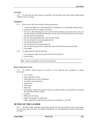 Drop Zones
Coverage
6-72. To ensure that the entire obstacle is accessible to the boat detail, each water obstacle might require
a different type of coverage.
Equipment
6-73. Each recovery boat team needs the following equipment:
•	 A rubber boat (RB-10) or solid-bodied boat of comparable size, with operable outboard motor.
•	 Enough fuel and oil to complete the mission.
•	 Life vest or other floatation device for each boat detail member, and as many extras as they can
carry for jumpers who might not already be wearing a B5 or B7 flotation device (water wings).
•	 One life ring with attached rope.
•	 One FM and one handheld radio, each with spare battery.
•	 One each shepherd’s crook and grappling hook.
•	 One long backboard for CPR.
•	 One aid bag with resuscitation equipment.
•	 One 120-foot long rope and four sling ropes with end-of-line bowlines and snap links.
y Four paddles. 

6-74. For night operations, add the following:

•	 Two operational night vision devices with two sets of batteries.
•	 One spot light.
Note: Jumpers wearing B5s or B7s need no life jackets.
BASIC EQUIPMENT LIST
6-75. The DZSTL should maintain an inventory of the following basic equipment to support
the mission:
•	 VS-17 panels.
•	 Smoke grenades or flares.
•	 White lights such as an M-2 light baton.
•	 Air traffic control light (B-2).
•	 Signal mirror.
•	 Strobe light.
•	 Binoculars.
•	 Anemometer required for personnel and heavy equipment drops, recommended for measuring
the wind before all types of drop.
•	 Compass.
•	 PIBAL kit with helium.
•	 Night vision goggles, for night drops.
•	 Other equipment as needed, based on premission coordination or unit SOP.
DUTIES OF THE LEADER
6-76. The DZST leader establishes and operates the DZ. He selects the locations of the control center,
PI, and release point. He bears the ultimate responsibility for accomplishing the mission. Specifically,
the leader—
25 April 2006 	 FM 3-21.38 6-27
 