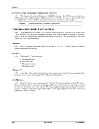Chapter 6
STEP 4--PACE OFF THE DRIFT IN METERS INTO THE WIND
6-93. This should be the reciprocal heading of the PIBAL direction. If a PIBAL was not used, then a
field-expedient means of determining wind direction may be used. If the direction and distance of the drift
are paced into the wood line, the PI is adjusted as necessary, but only forward, left, or right.
Example: 90 knots drop speed = 45 meters forward throw.
GROUND-MARKED RELEASE SYSTEM
6-94. The GMRS offers the DZSTL a way to identify the release point to the drop aircraft without using
a radio. The pilot uses the ground markings to adjust his flight path 100 meters to the right of the corner
panel or light, and parallel to the approach-corner panel or light axis. (This discussion uses the words
“panel” and “light” interchangeably.)
PATTERNS
6-95. Use VS-17 panels to mark the DZ with an inverted “L,” “H,” or “T” pattern. The selected pattern
must be coordinated far in advance.
Inverted “L
6-96. The inverted “L” has four panels:
•  The approach panel.
•  The corner panel.
•  The alignment panel.
•  The flanker panel.
“H” and “T"
6-97. Align these other panels with and orient them on the corner panel. Due to side-angle-vision
limitations in the C-5, use the seven-panel “H” and six-panel “T” patterns.
VS-17 PANELS
6-98. Figure 6-9 shows panel emplacement for “H” and “T” patterns (add an inverted “L” figure).
Distances and azimuths are measured from the upper right corner of each panel to the upper right corner of
the next, and from center mass of the selected RP. During daylight airdrops, the marker panels should be
raised at a 45-degree angle from the ground toward the aircraft approach path to increase the aircrew and
jumpmaster's ability to see them.
6-32 FM 3-21.38 25 April 2006
 