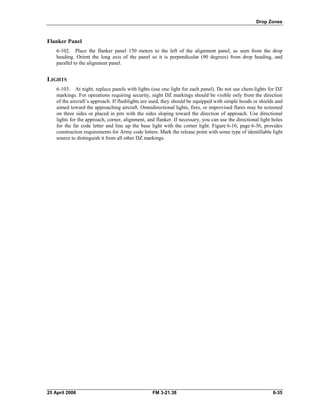 Drop Zones
Flanker Panel
6-102. Place the flanker panel 150 meters to the left of the alignment panel, as seen from the drop
heading. Orient the long axis of the panel so it is perpendicular (90 degrees) from drop heading, and
parallel to the alignment panel.
LIGHTS
6-103. At night, replace panels with lights (use one light for each panel). Do not use chem-lights for DZ
markings. For operations requiring security, night DZ markings should be visible only from the direction
of the aircraft’s approach. If flashlights are used, they should be equipped with simple hoods or shields and
aimed toward the approaching aircraft. Omnidirectional lights, fires, or improvised flares may be screened
on three sides or placed in pits with the sides sloping toward the direction of approach. Use directional
lights for the approach, corner, alignment, and flanker. If necessary, you can use the directional light holes
for the far code letter and line up the base light with the corner light. Figure 6-10, page 6-36, provides
construction requirements for Army code letters. Mark the release point with some type of identifiable light
source to distinguish it from all other DZ markings.
25 April 2006 FM 3-21.38 6-35
 