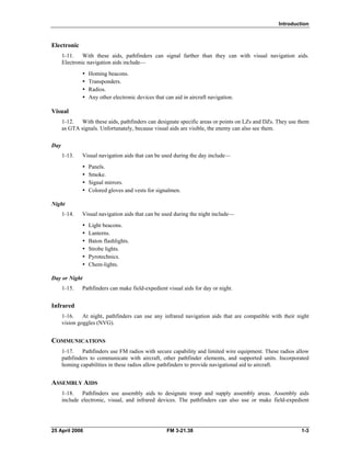 Introduction
Electronic
1-11. With these aids, pathfinders can signal farther than they can with visual navigation aids.
Electronic navigation aids include—
y Homing beacons.
y Transponders.
y Radios.
•  Any other electronic devices that can aid in aircraft navigation.
Visual
1-12. With these aids, pathfinders can designate specific areas or points on LZs and DZs. They use them
as GTA signals. Unfortunately, because visual aids are visible, the enemy can also see them.
Day
1-13. Visual navigation aids that can be used during the day include—
y Panels.
y Smoke.
y Signal mirrors.
•  Colored gloves and vests for signalmen.
Night
1-14. Visual navigation aids that can be used during the night include—
y Light beacons.
y Lanterns.
y Baton flashlights.
y Strobe lights.
y Pyrotechnics.
y Chem-lights.
Day or Night
1-15. Pathfinders can make field-expedient visual aids for day or night.
Infrared
1-16. At night, pathfinders can use any infrared navigation aids that are compatible with their night
vision goggles (NVG).
COMMUNICATIONS
1-17. Pathfinders use FM radios with secure capability and limited wire equipment. These radios allow
pathfinders to communicate with aircraft, other pathfinder elements, and supported units. Incorporated
homing capabilities in these radios allow pathfinders to provide navigational aid to aircraft.
ASSEMBLY AIDS
1-18. Pathfinders use assembly aids to designate troop and supply assembly areas. Assembly aids
include electronic, visual, and infrared devices. The pathfinders can also use or make field-expedient
25 April 2006 FM 3-21.38 1-3
 