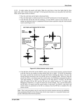 Drop Zones
6-110. At night, replace the panels with lights. Make the code letter at least four lights high by three
lights wide, with 5 meters between each light. To limit ground observation, you may place the code letter,
flank, and far light in holes as follows:
•	 Place the code letter and far light in directional holes.
•	 Place the flank light in a bidirectional hole (toward RP and direction of aircraft approach).
•	 If the RP falls off the DZ, hide the markings, or if the DZSTL cannot see the aircraft, he can
change the parachute drop to a jumpmaster-directed release operation using the wind streamer
vector count (Figure 6-13).
Figure 6-13. Wind streamer vector count.
•	 If the RP falls off the DZ and the DZSTL cannot, due to the tactical situation, position himself
at the RP, then he can conduct an offset release (late, left, or right). To do this, he determines
how many seconds the aircraft must fly past him before initiating the release. He gives the
aircraft steering corrections to fly over the RP, just as in a standard VIRS. However, when the
aircraft has flown a set distance past the control center, the Pathfinder commands the pilot to
"turn drop heading" or “execute.” In Figure 6-14, the drop speed is 70 KIAS. The RP falls
about 80 meters off the DZ, and the old and new control centers are 118 meters apart.
Multiplying 70 KIAS by .51 equals 36 meters per second of flight. The 3 second offset places
the RP about 118 meters from the control center or code letter. The DZSTL, code letter, and
control center are positioned on the DZ at a distance from the RP that is rounded off to the
nearest second.
Note: These same procedures may be used when the tactical situation prevents the pathfinder
from positioning himself on the release point, but he must remain in a concealed location and
call the VIRS drop offset from his position.
25 April 2006 	 FM 3-21.38 6-39
 