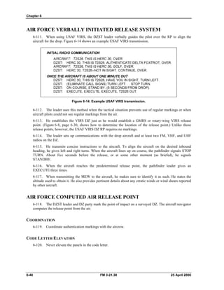 Chapter 6
AIR FORCE VERBALLY INITIATED RELEASE SYSTEM
6-111. When using USAF VIRS, the DZST leader verbally guides the pilot over the RP to align the
aircraft for the drop. Figure 6-14 shows an example USAF VIRS transmission.
Figure 6-14. Example USAF VIRS transmission.
6-112. The leader uses this method when the tactical situation prevents use of regular markings or when
aircraft pilots could not see regular markings from the air.
6-113. He establishes the VIRS DZ just as he would establish a GMRS or rotary-wing VIRS release
point. (Figure 6-8, page 6-30, shows how to determine the location of the release point.) Unlike those
release points, however, the USAF VIRS DZ RP requires no markings.
6-114. The leader sets up communications with the drop aircraft and at least two FM, VHF, and UHF
radios on the DZ.
6-115. He transmits concise instructions to the aircraft. To align the aircraft on the desired inbound
heading, he gives left and right turns. When the aircraft lines up on course, the pathfinder signals STOP
TURN. About five seconds before the release, or at some other moment (as briefed), he signals
STANDBY.
6-116. When the aircraft reaches the predetermined release point, the pathfinder leader gives an
EXECUTE three times.
6-117. When transmitting the MEW to the aircraft, he makes sure to identify it as such. He states the
altitude used to obtain it. He also provides pertinent details about any erratic winds or wind shears reported
by other aircraft.
AIR FORCE COMPUTED AIR RELEASE POINT
6-118. The DZST leader and DZ party mark the point of impact on a surveyed DZ. The aircraft navigator
computes the release point from the air.
COORDINATION
6-119. Coordinate authentication markings with the aircrew.
CODE LETTER ELEVATION
6-120. Never elevate the panels in the code letter.
6-40 FM 3-21.38 25 April 2006
 