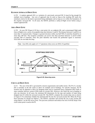 Chapter 6
RANDOM APPROACH DROP ZONE
6-129. A random approach DZ is a variation of a previously surveyed DZ. It must be big enough for
multiple run-in headings. Any axis of approach may be used as long as the resulting DZ meets the
minimum criteria for the load or personnel being airdropped, and as long as it is within the boundaries of
the original, surveyed DZ. In all cases, the DZSTL performs a safety-of-flight review before using a
random approach DZ.
AREA DROP ZONE
6-130. An area DZ (Figure 6-18) has a start point (A), an endpoint (B), and a prearranged flight path
(line-of-flight) over a series of acceptable drop sites between A and B. The distance between A and B is no
more than 15 nautical miles. Changes in ground elevation within one-half NM of centerline should be no
more than 300 feet. The reception committee can receive the drop anywhere between A and B within
one-half NM of centerline. Once the pilot identifies and locates the prebriefed signal or electronic
NAVAID, he can make the drop.
Note: Area DZs only apply to C-17 operations when crews are SOLL II qualified.
Figure 6-18. Area drop zone.
CIRCULAR DROP ZONE
6-131. The size of the DZ is governed by mission requirements and usable terrain. The PI of a circular
DZ is normally at the DZ center to allow for multiple run-in headings. For specific missions, the PI
location may be adjusted to allow for dropping loads such as sequential heavy equipment (HE) loads or
mass container delivery system (CDS) loads on circular DZs. However, this limits the run-in heading to
only one direction. In all cases, the minimum DZ dimensions for the type and number of loads being
dropped must fit within the surveyed circular DZ. The DSZTL computes the circular drop zone as shown
in Figure 6-19 to determine whether the minimum DZ fits into the surveyed circular DZ. When the PI has
been relocated, he should use Option 2. The DZSTL calculates and records the size of the circular DZ
using Option 1 on the DZ survey form. This prevents confusion and reduces the risk of off-DZ drops if the
circle center point is used as the PI.
6-44 FM 3-21.38 25 April 2006
 