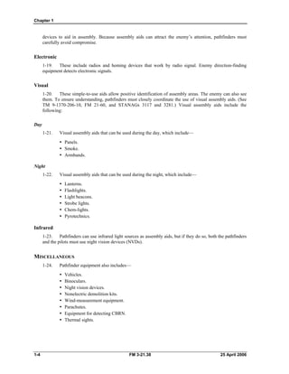 Chapter 1
devices to aid in assembly. Because assembly aids can attract the enemy’s attention, pathfinders must
carefully avoid compromise.
Electronic
1-19. These include radios and homing devices that work by radio signal. Enemy direction-finding
equipment detects electronic signals.
Visual
1-20. These simple-to-use aids allow positive identification of assembly areas. The enemy can also see
them. To ensure understanding, pathfinders must closely coordinate the use of visual assembly aids. (See
TM 9-1370-206-10, FM 21-60, and STANAGs 3117 and 3281.) Visual assembly aids include the
following:
Day
1-21. Visual assembly aids that can be used during the day, which include—
y Panels.
y Smoke.
y Armbands.
Night
1-22. Visual assembly aids that can be used during the night, which include—
y Lanterns.
y Flashlights.
y Light beacons.
y Strobe lights.
y Chem-lights.
y Pyrotechnics.
Infrared
1-23. Pathfinders can use infrared light sources as assembly aids, but if they do so, both the pathfinders
and the pilots must use night vision devices (NVDs).
MISCELLANEOUS
1-24. Pathfinder equipment also includes—
y Vehicles.
y Binoculars.
•  Night vision devices.
•  Nonelectric demolition kits.
y Wind-measurement equipment.
y Parachutes.
•  Equipment for detecting CBRN.
y Thermal sights.
1-4 FM 3-21.38 25 April 2006
 