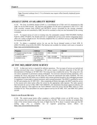 Chapter 6
Note: Personnel airdrops from C-17s in formation may require offset (laterally displaced) points
of impact.
ASSAULT ZONE AVAILABILITY REPORT
6-136. The Zone Availability Report (ZAR) is a consolidated list of DZs and LZs maintained by HQ
AMC for use by DoD aircraft. The direction and guidance for DZ and LZ operations is AFI 13-217. The
ZAR currently contains both CONUS and OCONUS surveys forwarded by the owning command.
Overseas zones are not controlled by AMC, but will be included, as they are also forwarded by the owning
commands.
6-137. To request survey of a new or existing zone, the commander contacts 720th STG/DOO, Hurlburt
Field FL (DSN 579-6055). He should send new or updated DZ surveys to his nearest wing/group tactics
office for a safety of flight review. He forwards completed DZ, LZ, and HLZ surveys to HQ AMC/DOKT
for inclusion in the ZAR.
6-138. To obtain a completed survey, he can use the fax-on demand system at Scott AFB, IL
(DSN 576-2899), (Com (618) 256-2899). The Internet site available for military (.mil) users is located at
https://amc.scott.af.mil/do/dok/zar.htm.
Purpose Address Phone Internet
To request a survey of a new
or existing zone
To submit or obtain a
completed survey
720th STG/DOO,
Hurlburt Field FL
HQ AMC/DOKT, 402
Scott Drive, Unit
3A1, Scott AFB, IL
62225-5302
DSN 579-6055
DSN 576-2899
COM 618 256-2899
NA
https://amc.scott.af.mil/do/dok/zar.htm
(.mil users only)
AF IMT 3823, DROP ZONE SURVEY
6-139. A drop zone survey is required for airborne operations. The two types of surveys are tactical and
existing surveyed drop zones. Completing a DZ survey requires a physical inspection of the DZ and
documentation of findings on AF IMT 3823. The using unit may complete the survey. The using unit is the
one whose equipment or personnel is being airdropped. For exercises and joint training operations, users
complete the survey and ensure the DZ meets the criteria for operational and safety standards. The user
physically inspects the DZ before use to identify and evaluate potential hazards to the airdropped personnel
or equipment, to man-made or natural structures, and to ground personnel. The DZST is qualified to survey
the DZ and complete the AF IMT 3823. After completing all blocks that apply, the DZST sends the survey
to the nearest active duty tactics office for review by the appropriate radio operator. The radio operator
then forwards the survey to HQ, AMC TACC/DOOXY, who determines the proper approval authority and
obtains the approval. After approval, the TACC/DOOXY enters the survey into the BBS, where it is then
available for use. These procedures are used to approve surveys for all AMC, ACC, and AMC/ACC gained
aircraft.
SAFETY-OF-FLIGHT REVIEW
6-140. The nearest group tactics office completes a safety-of-flight review on all DZ surveys. This
review ensures that an aircraft can safely enter and leave the DZ. The review includes an in-depth chart
study of the terrain features along the route of flight from the IP to about 4 nautical miles past the DZ
trailing edge. For a complete list of regional group/wing tactics offices see
https://amc.scott.af.mil/do/dok/zar.htm.
6-46 FM 3-21.38 25 April 2006
 