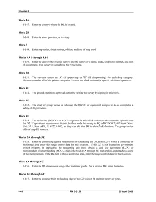 Chapter 6
Block 2A
6-147. Enter the country where the DZ is located.
Block 2B
6-148. Enter the state, province, or territory.
Block 3
6-149. Enter map series, sheet number, edition, and date of map used.
Blocks 4A1 through 4A4
6-150. Enter the date of the original survey and the surveyor’s name, grade, telephone number, and unit
of assignment. The surveyor signs above his typed name.
Block 4B
6-151. The surveyor enters an "A" (if approving) or "D" (if disapproving) for each drop category.
He must complete all of the printed categories. He uses the blank column for special, additional approvals.
Block 4C
6-152. The ground operations approval authority verifies the survey by signing in this block.
Block 4D
6-153. The chief of group tactics or whoever the OG/CC or equivalent assigns to do so completes a
safety-of-flight review.
Block 4E
6-154. The reviewer's (OG/CC's or ACC's) signature in this block authorizes the aircraft to operate over
the DZ. If operational requirements dictate, he then sends the survey to HQ AMC/DOKT, 402 Scott Drive,
Unit 3A1, Scott AFB, IL 62225-5302, so they can add that DZ to their ZAR database. The group tactics
offices keep DZ surveys.
Blocks 5A through 5E
6-155. Enter the controlling agency responsible for scheduling the DZ. If the DZ is within a controlled or
monitored area, enter the range control data for that location. If the DZ is not located on government
owned property. If applicable, the requesting unit must obtain a land use agreement (LUA) or
memorandum of understanding (MOU), checks the block (5A through 5E) that applies, and attaches a copy
of the memorandum. If the DZ falls within a controlled area, enter the range control data for that location.
Block 6A through 6C
6-156. Enter the DZ dimensions using either meters or yards. For a circular DZ, enter the radius.
Blocks 6D through 6F
6-157. Enter the distance from the leading edge of the DZ to each PI in either meters or yards.
6-48 FM 3-21.38 25 April 2006
 
