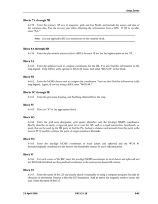 Drop Zones
Blocks 7A through 7D
6-158. Enter the primary DZ axis in magnetic, grid, and true North, and include the source and date of
the variation data. Use the current year when obtaining the information from a GPS. If DZ is circular,
enter "NA."
Note: List any applicable DZ axis restrictions in the remarks block.
Block 8A through 8D
6-159. Enter the elevation in mean sea level (MSL) for each PI and for the highest point on the DZ.
Block 9A
6-160. Enter the spheroid used to compute coordinates for the DZ. You can find this information on the
map legend. If the GPS is set to operate in WGS-84 mode, then enter "WGS-84" in this block.
Block 9B
6-161. Enter the MGRS datum used to compute the coordinates. You can also find this information in the
map legend. Again, if you are using a GPS, enter "WGS-84."
Blocks 9C through 9E
6-162. Enter the grid zone, Easting, and Northing obtained from the map.
Block 9F
6-163. Place an “X” in the appropriate block.
Block 9G
6-164. Enter the grid zone designator, grid square identifier, and the ten-digit MGRS coordinates.
Briefly describe an easily recognized point on or near the DZ, such as a road intersection, benchmark, or
pond, that can be used by the DZ party to find the PIs. Include a distance and azimuth from this point to the
nearest PI. If needed, continue the point of origin remarks in Remarks.
Block 9H
6-165. Enter the ten-digit MGRS coordinates in local datum and spheroid and the WGS 84
latitude/longitude coordinates to the nearest one-hundredth minute for each indicated point.
Block 9I
6-166. For each corner of the DZ, enter the ten-digit MGRS coordinates in local datum and spheroid and
the WGS-84 latitudinal and longitudinal coordinates to the nearest one-hundredth minute.
Block 10
6-167. Enter the name of the DZ and clearly sketch it manually or using a computer program. Include all
obstacles or prominent features within the DZ boundaries. Add an arrow for magnetic north to orient the
user. Enter the name of the DZ.
25 April 2006 FM 3-21.38 6-49
 