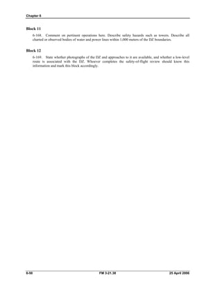 Chapter 6
Block 11
6-168. Comment on pertinent operations here. Describe safety hazards such as towers. Describe all
charted or observed bodies of water and power lines within 1,000 meters of the DZ boundaries.
Block 12
6-169. State whether photographs of the DZ and approaches to it are available, and whether a low-level
route is associated with the DZ. Whoever completes the safety-of-flight review should know this
information and mark this block accordingly.
6-50 FM 3-21.38 25 April 2006
 