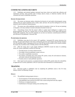 Introduction
COMMUNICATIONS SECURITY
1-25. Pathfinders and terminal guidance personnel must know about any hostile data collection and
exploitation activities. Such activities seek to disrupt, deceive, harass, or otherwise interfere with the
command and control of pathfinder operations.
ENEMY INTERCEPTION
1-26. The enemy can intercept, analyze, determine the direction of, and exploit electromagnetic energy
radiating from any signal equipment such as radios, radar, and more. He uses this intelligence for fire and
maneuver and for electronic countermeasures.
1-27. The enemy may collect pathfinder emissions data for immediate or later use. He may use jamming
or deception, or he may continue to monitor and analyze the data for later use.
1-28. Time-distance factors limit the enemy’s ability to exploit signal intelligence in support of his
ground operations. He may use a reaction force, or he may find the source of the signal using direction
finding (DF) equipment. If he uses DF equipment, he can also use electronic countermeasures (ECM) to
jam and deceive the pathfinder’s electronic aids.
PATHFINDER AWARENESS
1-29. Pathfinders must plan for the enemy’s DF capabilities. Automated DF systems determine line
bearings for each signal detected. The enemy continuously processes and compares line bearings and plots
fixes for pathfinder signals. Depending on the size of the DF base and the number of DF systems available,
the enemy may accurately locate a friendly position with little difficulty.
1-30. What the enemy does to gain signals intelligence (SIGINT) reveals his intent. In combating
enemy DF systems, pathfinders consider the following:
•	 The high priority of aviation-related missions.
•	 The length of time the pathfinders remain on the air.
•	 The number of pathfinder transmitters.
•	 The distance of friendly forces from enemy DF systems, enemy fire and maneuver elements,
and enemy collection and jamming resources.
•	 Friendly actions to mask pathfinder operations.
1-31. Strict signal security practices, to include electronic warfare (EW), greatly reduce the vulnerability
of signal devices to enemy exploitation. (FM 24-18 provides more information on communications.)
TRAINING
1-32. Personnel qualify as pathfinders only by completing the pathfinder course at the US Army
Infantry School, Fort Benning, Georgia.
GOALS
1-33. The pathfinder training program stresses—
•	 The development of individual proficiency in air traffic control procedures.
•	 That pathfinders learn and know the SOP of the aviation and ground units they support.
•	 Proficiency in slingload operations.
•	 Establishment of helicopter landing zones and drop zones.
25 April 2006 	 FM 3-21.38 1-5
 