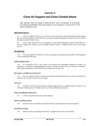 Appendix A
Close Air Support and Close Combat Attack
This appendix does not change existing doctrine, tactics, techniques, or procedures
for employing pathfinder teams and elements. It just introduces a vision of how CAS
affects pathfinder teams.
DEFINITIONS
A-1. Close air support (CAS) is an air action by fixed and rotary wing aircraft against hostile targets
that are in close proximity to friendly forces and require detailed integration of each air mission with the
fire and movement of those forces.
A-2. Close combat attack (CCA) is a technique to control attack helicopters (AH-64 or OH-58D) in a
close air support role, usually very near friendly troops in contact. It helps the pilot see the same target
you see.
PURPOSE
A-3. The main purpose of CAS/CCA is to provide support to ground unit commanders. Other purposes
of CAS include the following:
AIR INTERDICTION
A-4. Air interdiction (AI) is very useful to the ground unit commander planning an assault. Air
superiority is essential in accomplishing the mission. AI assets will own the air in the area of operation,
eliminating the possibility of the friendly forces being hit by enemy CAS.
SECURITY AND RECONNAISSANCE
A-5. Close air support aircraft can pull security during airmobile operations, as well as reconnoiter the
air before any mission to remove any air threats.
ATTACK
A-6. CAS/CCA aircraft can attack targets without actually being on a support mission. CAS/CCA can
commence bombing runs or strafing runs on one of many different target types.
THEATER MISSILE DEFENSE
A-7. CAS/CCA aircraft can provide missile defense.
SPECIAL OPERATIONS
A-8. Certain CAS/CCA aircraft are set aside strictly for special operations units and missions.
SUPPORT BY FIRE
A-9. Though not the main purpose of CAS/CCA, support by fire is the most common.
25 April 2006 FM 3-21.38 A-1
 