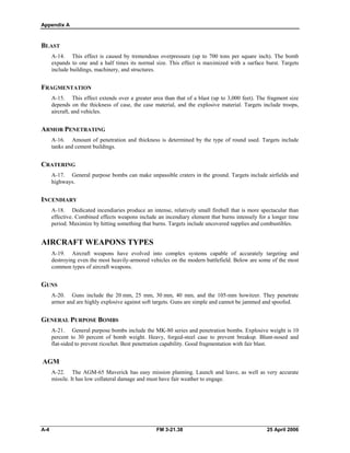 Appendix A
BLAST
A-14. This effect is caused by tremendous overpressure (up to 700 tons per square inch). The bomb
expands to one and a half times its normal size. This effect is maximized with a surface burst. Targets
include buildings, machinery, and structures.
FRAGMENTATION
A-15. This effect extends over a greater area than that of a blast (up to 3,000 feet). The fragment size
depends on the thickness of case, the case material, and the explosive material. Targets include troops,
aircraft, and vehicles.
ARMOR PENETRATING
A-16. Amount of penetration and thickness is determined by the type of round used. Targets include
tanks and cement buildings.
CRATERING
A-17. General purpose bombs can make unpassible craters in the ground. Targets include airfields and
highways.
INCENDIARY
A-18. Dedicated incendiaries produce an intense, relatively small fireball that is more spectacular than
effective. Combined effects weapons include an incendiary element that burns intensely for a longer time
period. Maximize by hitting something that burns. Targets include uncovered supplies and combustibles.
AIRCRAFT WEAPONS TYPES
A-19. Aircraft weapons have evolved into complex systems capable of accurately targeting and
destroying even the most heavily-armored vehicles on the modern battlefield. Below are some of the most
common types of aircraft weapons.
GUNS
A-20. Guns include the 20 mm, 25 mm, 30 mm, 40 mm, and the 105-mm howitzer. They penetrate
armor and are highly explosive against soft targets. Guns are simple and cannot be jammed and spoofed.
GENERAL PURPOSE BOMBS
A-21. General purpose bombs include the MK-80 series and penetration bombs. Explosive weight is 10
percent to 30 percent of bomb weight. Heavy, forged-steel case to prevent breakup. Blunt-nosed and
flat-sided to prevent ricochet. Best penetration capability. Good fragmentation with fair blast.
AGM
A-22. The AGM-65 Maverick has easy mission planning. Launch and leave, as well as very accurate
missile. It has low collateral damage and must have fair weather to engage.
A-4 FM 3-21.38 25 April 2006
 