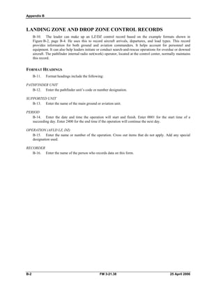 Appendix B
LANDING ZONE AND DROP ZONE CONTROL RECORDS
B-10. The leader can make up an LZ/DZ control record based on the example formats shown in
Figure B-2, page B-4. He uses this to record aircraft arrivals, departures, and load types. This record
provides information for both ground and aviation commanders. It helps account for personnel and
equipment. It can also help leaders initiate or conduct search-and-rescue operations for overdue or downed
aircraft. The pathfinder internal radio net(work) operator, located at the control center, normally maintains
this record.
FORMAT HEADINGS
B-11. Format headings include the following:
PATHFINDER UNIT
B-12. Enter the pathfinder unit’s code or number designation.
SUPPORTED UNIT
B-13. Enter the name of the main ground or aviation unit.
PERIOD
B-14. Enter the date and time the operation will start and finish. Enter 0001 for the start time of a
succeeding day. Enter 2400 for the end time if the operation will continue the next day.
OPERATION (AFLD LZ, DZ)
B-15. Enter the name or number of the operation. Cross out items that do not apply. Add any special
designation used.
RECORDER
B-16. Enter the name of the person who records data on this form.
B-2 FM 3-21.38 25 April 2006
 