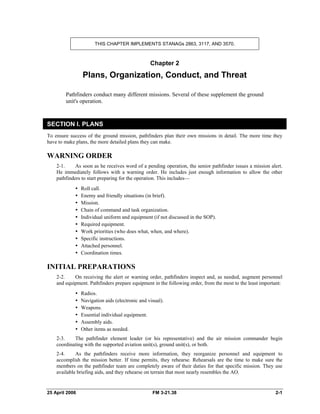THIS CHAPTER IMPLEMENTS STANAGs 2863, 3117, AND 3570.
Chapter 2
Plans, Organization, Conduct, and Threat
Pathfinders conduct many different missions. Several of these supplement the ground
unit's operation.
SECTION I. PLANS
To ensure success of the ground mission, pathfinders plan their own missions in detail. The more time they
have to make plans, the more detailed plans they can make.
WARNING ORDER
2-1. As soon as he receives word of a pending operation, the senior pathfinder issues a mission alert.
He immediately follows with a warning order. He includes just enough information to allow the other
pathfinders to start preparing for the operation. This includes—
y Roll call.
•  Enemy and friendly situations (in brief).
y Mission.
•  Chain of command and task organization.
•  Individual uniform and equipment (if not discussed in the SOP).
y Required equipment.
•  Work priorities (who does what, when, and where).
y Specific instructions.
y Attached personnel.
y Coordination times.
INITIAL PREPARATIONS
2-2. On receiving the alert or warning order, pathfinders inspect and, as needed, augment personnel
and equipment. Pathfinders prepare equipment in the following order, from the most to the least important:
y Radios.
•  Navigation aids (electronic and visual).
y Weapons.
•  Essential individual equipment.
y Assembly aids.
•  Other items as needed.
2-3. The pathfinder element leader (or his representative) and the air mission commander begin
coordinating with the supported aviation unit(s), ground unit(s), or both.
2-4. As the pathfinders receive more information, they reorganize personnel and equipment to
accomplish the mission better. If time permits, they rehearse. Rehearsals are the time to make sure the
members on the pathfinder team are completely aware of their duties for that specific mission. They use
available briefing aids, and they rehearse on terrain that most nearly resembles the AO.
25 April 2006 FM 3-21.38 2-1
 