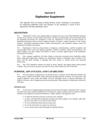 Appendix D
Digitization Supplement
This appendix does not change existing doctrine, tactics, techniques, or procedures
for employing pathfinder teams and elements. It just introduces a vision of how
digitization will affect pathfinder teams.
DEFINITION
D-1. “Digitization” refers to the ongoing effort to integrate the Army’s diversified battlefield operating
systems into a network in which leaders and Soldiers can share and interchange current information about
the battlefield environment for immediate or later use. Digitization is the near real-time transfer of
battlefield information between diverse fighting elements to permit a shared awareness of the tactical
situation. Accelerated operational tempo, instant communications, and immediate response times will
characterize the digital environment.
D-2. Digitization is based on advancements in computers, communications, satellite navigation, and
own-the-night (OTN) vision and sighting capabilities. Satellite navigation, digital communications, and
digital mapping will allow leaders and Soldiers to share a common, digital picture of the battlespace
environment in real time.
D-3. New computer capabilities will allow leaders to decisively concentrate their battlefield combat
power. High-speed digital data exchange, the simultaneous display of intelligence data to leaders at all
levels, and the rapid exchange of targeting data from sensors to shooters power this increased
effectiveness.
D-4. New OTN capabilities enhance the ability to detect, identify, and engage targets during limited
visibility. They also increase accuracy and control of fires, which reduces the risk of fratricide.
PURPOSE, ADVANTAGES, AND CAPABILITIES
D-5. The main purpose of digitization is to provide access to common, current data about friendly and
enemy forces. Leaders and Soldiers collect these data through networks of sensors, CPs, processors, and
weapons platforms. Every leader and Soldier will have immediate access to relevant information. All
Soldiers will know what is happening around and among them. Other purposes of digitization include the
following:
INFORMATION
D-6. To provide an integrated digital information network that will improve information flow; increase
command and control; support battlefield fire and maneuver; and give leaders (decision makers), Soldiers
(shooters), and supporters customized information. Leaders, Soldiers, and supporters need--
•	 To make the decisions necessary to prevail in any campaign.
•	 To share vital battlefield information (friendly and enemy) rapidly, if not instantly, rather than
by slow voice radio or even slower liaison efforts.
•	 To act on information faster than the enemy does.
•	 To win the information war against any adversary.
•	 To use common data collected through the digitized network.
25 April 2006 	 FM 3-21.38 D-1
 