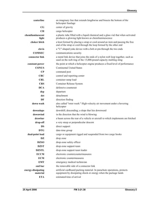 Glossary
centerline an imaginary line that extends lengthwise and bisects the bottom of the
helicopter fuselage
CG center of gravity
CH cargo helicopter
chemiluminescent a plastic tube filled with a liquid chemical and a glass vial that when activated
light produces a glowing light known as chemiluminescence
choker hitch a knot formed by placing a strap or cord around an item and passing the free
end of the strap or cord through the loop formed by the other end
clevis a "U"-shaped yoke device with a bolt or pin through the two ends
COMSEC communications security
connector link a metal link device that joins the ends of a nylon web loop together, such as
used on the web ring of the 15,000-pound capacity multileg sling
constant power the point at which a helicopter engine produces a fixed level of performance
CONUS Continental United States
CP command post
CRC control and reporting center
CRL container ramp load
CRS Container Release System
DCA defensive counterair
dep departure
det detachment
DF direction finding
down wash also called "rotor wash." High-velocity air movement under a hovering
helicopter
downslope downhill; descending; a slope that lies downward
downwind in the direction that the wind is blowing
drawbar a beam across the rear of a vehicle or aircraft to which implements are hitched
drop-off a very steep or perpendicular descent
DS direct support
DTG date-time group
dual-point load cargo or equipment rigged and suspended from two cargo hooks
DZ drop zone
DZSO drop-zone safety officer
DZST drop-zone support team
DZSTL drop-zone support team leader
ECCM electronic countercountermeasures
ECM electronic countermeasures
EMT emergency medical technician
end bar the removable side of a connector link
energy-dissipating artificial cardboard packing material. In parachute operations, protects
material equipment by dissipating shock or energy when the package lands
ETA estimated time of arrival
25 April 2006 FM 3-21.38 Glossary-3
 