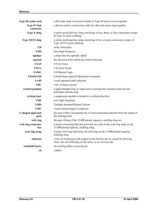 Glossary
Type III nylon cord a thin rope made of several strands of Type III nylon woven together
Type IV link a device used to connect two ends of a flat web nylon strap together
connector
Type X sling a nylon aerial delivery sling consisting of two, three, or four consecutive loops
of Type X nylon webbing
Type XXVI sling a nylon multiloop-line sling consisting of two or more consecutive loops of
Type XXVI nylon webbing
UH utility helicopter
UHF ultra-high frequency
upslope a slope that lies upward; uphill
upwind the direction from which the wind is blowing
USAF US Air Force
USCG US Coast Guard
USMC US Marine Corps
USSOCOM United States Special Operations command
VAPI visual approach-path indicator
VDC volts of direct current
vertical pendant a high-strength sling or strap used to increase the clearance between the
helicopter and the load
vertical riser a suspension member oriented in a vertical direction
VHF very high frequency
VIRS Verbally Initiated Release System
VMC visual meteorological conditions
V-shaped approach the area within a designated arc or sector measured outward from the center of
path the landing point
web ring the apex fitting of the 15,000-pound capacity, multileg sling set
web ring connector a metal connecting link that joins the two ends of the web ring strap on the
bar 15,000-pound capacity, multileg sling
web ring strap a nylon web loop that forms the web ring on the 15,000-pound capacity,
multileg sling
whiteout a loss of orientation with respect to the horizon due to caused by blowing
snow, the sun reflecting on the snow, or an overcast sky
windchill factor the cooling effect of moving air
yd yard(s)
Glossary-10 FM 3-21.38 25 April 2006
 