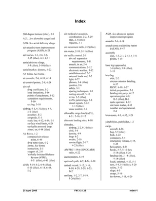 Index 

360-degree turnout (illus), 3-9 

ACL. See allowable cargo load
ADS. See aerial delivery slings
advanced system improvement

program (ASIP), 6-23 

advisories, 1-1, 2-6, 3-8, 

3-15 (illus), 4-3, 4-11 

aerial delivery slings,
5-3 (illus), 5-10 (illus)
aerial marker, distress, 6-22 

AF forms. See forms
air assaults, 2-6, 4-10, 4-14 

air control points, 2-9, 4-24 

aircraft 

drag coefficient, 5-21 

load limitations, 5-16

points of attachment, 5-12 

separation requirements, 

3-10 

taxiing, 3-10 

airdrop, 6-1, 6-3 (illus), 6-4, 

E-1 (illus) 

accuracy, E-2 

airspeeds, E-1 

static line, 6-12, 6-19, E-1 

surface wind limits, 6-29 

tactically assessed drop 

zones, on, 6-48 (illus) 

Air Force, 1-2 

computed air release 

point, 6-40 

drop zone sizes, E-2 

forms. See forms 

instruction, E-1 

support of, 2-8 

Verbally Initiated Release 

System (VIRS),
6-31 (illus), 6-40 (illus)
airlift, 5-19, 6-2, 6-9 (illus), 

6-10 (illus), 6-18, 6-48, 

E-2 

air medical evacuation, 

coordination, 2-2, 5-29 

plan, 2-3 (illus) 

requests, 3-1 

air movement table, 2-2 (illus)
air routes, 2-10, 2-11 (illus) 

air traffic control, 3-1 

aircraft separation 

requirements, 3-11 

assault, in an, 2-6

communications, 3-12 

electronic warfare, 3-12 

establishment of, 2-7 

external loads and, 5-2 

light, 6-27 

phrases, 3-4 (illus) 

positive, 2-6

safety, 3-1 

spacing techniques, 3-9 

taxiing aircraft, 3-10 

terms, 3-5 (illus) 

traffic pattern legs, 3-8 

visual signals, 3-12, 

3-13 (illus) 

voice control, 3-1 

allowable cargo load (ACL), 

4-31, 5-16, C-12 

alternate landing sites, 4-10 

altitudes, 

airdrop, 2-2, 6-3 (illus) 

civil, 3-6 

density, 4-9 

drop, 6-2 

modes, 2-10 

terrain flight, 3-17, 

4-23 (illus)
AN/PRC-119A (SINCGARS) 

radio, 6-22 

anemometers, 6-19 

approach path, 4-7, 4-34, 6-18 

arrival record, 3-12, 3-16, 

4-10, 4-29, 5-29, 6-55, 

B-2

artillery, 1-2, 2-7, 5-19,

5-20 (illus) 

ASIP. See advanced system
improvement program
assaults, 2-6, 4-14 

assault zone availability report 

(AZAR), 6-47 

assembly 

aids, 1-3, 2-1, 2-13, 4-141 

points, 4-14 

base leg (approach), 

3-8 (illus), 3-9 (illus), 

3-10 

briefing 

aids, 2-2 

aircrew mission briefing, 

6-37 

DZST, 6-18, 6-37 

initial preparation, 2-1

landing site party, 4-12 

operation plan, 4-8, 

B-3 (illus), B-6 

radio operator, 4-12 

site team leader, 4-12 

weather and operational, 

2-4 

brownouts, 4-3, 4-32, 5-29 

capabilities, pathfinder, 1-2

cargo 

aircraft, 4-26 

bag, 5-5 (illus) 

bulk, 4-22 

containers, 5-4 

emergency release, 5-19, 

5-28 

helicopters, 4-34 

hooks, 5-7, 5-16 thru 

5-18 (illus), 5-26 

landing site, 3-14 (illus), 

4-18 (illus) 

loads, external, 4-27, 5-1 

nets, 5-4, 5-5 (illus), 5-20 

safety, 3-12 

slope, 4-5 

straps, 5-10 

tie-downs, 5-11, 6-20 

25 April 2006 FM 3-21.38 Index-1 

 