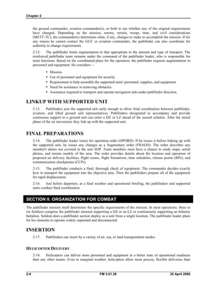 Chapter 2
the ground commander, aviation commander(s), or both to see whether any of the original requirements
have changed. Depending on the mission, enemy, terrain, troops, time, and civil considerations
(METT-TC), the commander(s) determines what, if any, changes to make to accomplish the mission. If for
any reason he cannot contact the GUC or aviation commander, the pathfinder can also coordinate for
authority to change requirements.
2-12. The pathfinder limits augmentation to that appropriate to the amount and type of transport. The
reinforced pathfinder team remains under the command of the pathfinder leader, who is responsible for
team functions. Based on the coordinated plans for the operation, the pathfinder requests augmentation in
personnel and equipment. He considers—
y Mission.
•  Use of personnel and equipment for security.
•  Requirement to help assemble the supported units' personnel, supplies, and equipment.
•  Need for assistance in removing obstacles.
•  Assistance required to transport and operate navigation aids under pathfinder direction.
LINKUP WITH SUPPORTED UNIT
2-13. Pathfinders join the supported unit early enough to allow final coordination between pathfinder,
aviation, and lifted ground unit representatives. Pathfinders designated to accompany and provide
continuous support to a ground unit can enter a DZ or LZ ahead of the assault echelon. After the initial
phase of the air movement, they link up with the supported unit.
FINAL PREPARATIONS
2-14. The pathfinder leader issues his operation order (OPORD). If he issues it before linking up with
the supported unit, he issues any changes as a fragmentary order (FRAGO). The order describes any
member's duties not covered in the unit SOP. Team members must have a chance to study maps, aerial
photos, and terrain models of the area. The order provides details about the location and operation of
proposed air delivery facilities, flight routes, flight formations, time schedules, release points (RPs), and
communication checkpoints (CCPs).
2-15. The pathfinder conducts a final, thorough check of equipment. The commander decides exactly
how to transport the equipment into the objective area. Then the pathfinders prepare all of the equipment
for rapid displacement.
2-16. Just before departure, at a final weather and operational briefing, the pathfinders and supported
units conduct final coordination.
SECTION II. ORGANIZATION FOR COMBAT
The pathfinder mission itself determines the specific requirements of the mission. In most operations, three to
six Soldiers comprise the pathfinder element supporting a DZ or an LZ or continuously supporting an Infantry
battalion. Seldom does a pathfinder section deploy as a unit from a single location. The pathfinder leader plans
for his elements to operate widely separated and disconnected.
INSERTION
2-17. Pathfinders can insert by a variety of air, sea, or land transportation modes.
HELICOPTER DELIVERY
2-18. Helicopters can deliver more personnel and equipment in a better state of operational readiness
than any other means. Even in marginal weather, helicopters allow more precise, flexible deliveries than
2-4 FM 3-21.38 25 April 2006
 