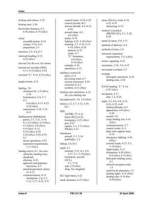 Index
hookup and release, 5-22 

hookup men, 5-26 

horizontal clearance, 4-7, 

6-36 (illus), 6-37 (illus) 

initial 

assembly points, 4-14 

contact, 3-14, 4-11 

preparation, 2-1 

insertion, 2-5, 4-2, E-3 

intercept heading, 4-13, 

4-22 (illus) 

Internal Net Record. See forms
internal net recorder (INR), 

4-11, 4-12 (illus), 4-24 

inverted “Y,” 4-14, 4-25 (illus) 

jungle terrain, 4-31 

landing, 3-6 

clearance for, 3-2 (illus), 

3-10 

formation(s), 2-4, 2-7, 

4-3, 

4-4 (illus), 4-13, 4-23, 

4-29 (illus) 

instructions, 3-10, 3-15, 

4-13 

landing point (debarkation 

point), 2-5, 3-12, 3-14, 

4-1, 4-2 (illus), 4-3 (illus), 

4-7 (illus), 4-8 (illus), 

4-9 (illus), 4-13, 

4-19 (illus), 4-25, 

4-26 (illus), 4-28, 4-35, 

5-1 

desert operations, 4-32 

separation requirements, 

3-11 (illus)
landing site(s), 4-1. See also

obstacles, landing zone, 

slingloads 

alternate, 4-10 

approach and departure 

directions, 4-7 

attached personnel, duties 

of, 4-12 

communications, 4-13 

checkpoint, 2-4, 2-7, 

3-12, 3-17, 4-22, 4-31 

control center, 4-10, 6-29 

control records, B-2 

density altitude, 4-9, 4-31,

4-34 

ground slope, 4-5, 

4-6 (illus) 

leader, 4-14 

lighting, 4-25, 4-26 (illus) 

marking, 2-3, 4-10, 4-13, 

4-14, (illus), 4-28 

patterns, 6-32 

safety, 6-7 

“V” formation, 

4-8 (illus),
4-18 (illus) 

multiple, 4-30

operations, 4-13 

landing (continued) 

party, 4-12 

prevailing wind, 4-7 

security personnel, 4-24 

selection of, 4-3 

symbols, 4-21 (illus) 

landing zone operations, 4-22

See also landing site

leg (approach), 3-6, 3-8 (illus) 

liaison, 2-2, 2-7, 3-12, 5-29, 

D-1 

light

AN/PRC-77, 6-21 

baton (M-2), 6-22 

emergency, 4-21 (illus) 

gun, 4-23 

signals, 3-1, 3-13 (illus) 

Whelen, 6-21 

limitations

aircraft, 5-1, 5-16 

pathfinder, 1-2 

linkup, 2-4, D-3 

loads, 5-1 

external, 3-15, 4-1, 4-9, 

4-27, 5-1, 5-19 (illus) 

limitations, aircraft 

(ACL), 

5-1, 5-16 

safe, 5-9 (illus) 

sling. See slingload 

M-2 light baton, 6-22 

mask clearance, 6-37 (illus)
mean effective wind, 6-14, 

6-22, 6-55 

measuring, 6-14 

medical evacuation 

(MEDEVAC), 3-1, 3-10, 

6-28 

metal air items, 5-4, 5-11 

methods of delivery, 6-4 

methods of entry, 3-6 

minimum separation
requirements, 3-11 (illus)
mirror, signaling, 6-22 

mountains, 2-10, 3-8, 4-33 

movement overland, 2-5 

multiple 

helicopter operations, 4-34 

landing sites, 4-30 

NATO landing “T,” 4-14, 

4-25 (illus) 

navigation, 4-31 

aids, 1-2, 4-24 

night, 2-5, 4-8, 4-9, 4-23, 

4-24, 6-22, 6-42 

airdrop altitudes, 6-3

approaches, 4-8 (illus), 

4-30 

assault, 2-6 

cargo landing site, 4-18 

(illus) 

communications, 2-7 

control center, 4-11 

drop zone support team, 

6-18 

emergency lighting, 4-26 

(illus) 

external loads, 4-27, 5-1, 

5-18 (illus) 

flight leader, 3-15 

formations, 4-20 (illus), 

6-9 (illus), E-3 (illus) 

helicopter landing zones, 

4-1 

infrared navigation aids, 

1-3 

insertion by parachute, 2-5 

landing lights, 4-25 (illus) 

landing sites, 4-19 thru 

4-20 (illus)
Index-4 FM 3-21.38 25 April 2006
 