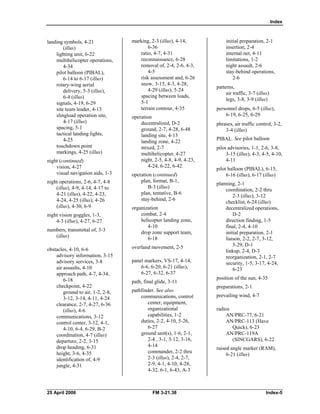 Index
landing symbols, 4-21 

(illus) 

lighting unit, 6-22 

multihelicopter operations, 

4-34 

pilot balloon (PIBAL), 

6-14 to 6-17 (illus) 

rotary-wing aerial 

delivery, 5-3 (illus), 

6-4 (illus) 

signals, 4-19, 6-29 

site team leader, 4-13 

slingload operation site, 

4-17 (illus) 

spacing, 5-1 

tactical landing lights, 

4-25 

touchdown point

markings, 4-25 (illus) 

night (continued) 

vision, 4-27 

visual navigation aids, 1-3 

night operations, 2-6, 4-7, 4-8 

(illus), 4-9, 4-14, 4-17 to

4-21 (illus), 4-22, 4-23, 

4-24, 4-25 (illus), 4-26 

(illus), 4-30, 6-9 

night vision goggles, 1-3, 

4-3 (illus), 4-27, 6-27 

numbers, transmittal of, 3-3

(illus) 

obstacles, 4-10, 6-6 

advisory information, 3-15 

advisory services, 3-8 

air assaults, 4-10 

approach path, 4-7, 4-34, 

6-18 

checkpoint, 4-22 

ground to air, 1-2, 2-8, 

3-12, 3-14, 4-11, 4-24 

clearance, 2-7, 4-27, 6-36 

(illus), 4-6 

communications, 3-12 

control center, 3-12, 4-1, 

4-10, 6-4, 6-29, B-2 

coordination, 4-7 (illus) 

departure, 2-2, 3-15 

drop heading, 6-31 

height, 3-6, 4-35 

identification of, 4-9 

jungle, 4-31 

marking, 2-3 (illus), 4-14, 

6-36 

ratio, 4-7, 4-31 

reconnaissance, 6-28 

removal of, 2-4, 2-6, 4-3, 

4-5 

risk assessment and, 6-26 

snow, 3-15, 4-3, 4-28, 

4-29 (illus), 5-24 

spacing between loads, 

5-1 

terrain contour, 4-35 

operation 

decentralized, D-2 

ground, 2-7, 4-28, 6-48 

landing site, 4-13 

landing zone, 4-22 

mixed, 2-7 

multihelicopter, 4-27

night, 2-5, 4-8, 4-9, 4-23, 

4-24, 6-22, 6-42 

operation (continued) 

plan, format, B-1, 

B-3 (illus) 

plan, tentative, B-6 

stay-behind, 2-6 

organization 

combat, 2-4 

helicopter landing zone, 

4-10 

drop zone support team, 

6-18 

overland movement, 2-5 

panel markers, VS-17, 4-14, 

6-6, 6-20, 6-21 (illus), 

6-27, 6-32, 6-37 

path, final glide, 3-11 

pathfinder. See also

communications, control

center, equipment, 

organizational

capabilities, 1-2

duties, 2-2, 4-10, 5-26, 

6-27 

ground unit(s), 1-6, 2-1, 

2-4 , 3-1, 3-12, 3-16, 

4-14 

commander, 2-2 thru 

2-3 (illus), 2-4, 2-7, 

2-9, 4-1, 4-10, 4-28, 

4-32, 6-1, 6-43, A-3 

initial preparation, 2-1

insertion, 2-4 

internal net, 4-11 

limitations, 1-2

night assault, 2-6 

stay-behind operations, 

2-6 

patterns, 

air traffic, 3-7 (illus) 

legs, 3-8, 3-9 (illus) 

personnel drops, 6-5 (illus), 

6-19, 6-25, 6-29 

phrases, air traffic control, 3-2, 

3-4 (illus) 

PIBAL. See pilot balloon
pilot advisories, 1-1, 2-6, 3-8, 

3-15 (illus), 4-3, 4-5, 4-10, 

4-11 

pilot balloon (PIBAL), 6-15, 

6-16 (illus), 6-17 (illus) 

planning, 2-1 

coordination, 2-2 thru 

2-3 (illus), 3-12 

checklist, 6-24 (illus) 

decentralized operations, 

D-2 

direction finding, 1-5 

final, 2-4, 4-10 

initial preparation, 2-1

liaison, 2-2, 2-7, 3-12, 

5-29, D-1 

linkup, 2-4, D-3 

reorganization, 2-1, 2-7 

security, 1-5, 3-17, 4-24, 

6-23 

position of the sun, 4-35 

preparations, 2-1 

prevailing wind, 4-7 

radios 

AN/PRC-77, 6-21 

AN/PRC-113 (Have 

Quick), 6-23 

AN/PRC-119A 

(SINCGARS), 6-22 

raised angle marker (RAM),
6-21 (illus)
25 April 2006 FM 3-21.38 Index-5 

 