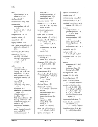 Index
ratio

mask clearance, 6-36 

obstacle, 4-7, 4-31 

reach pendant, 5-7 

reconnaissance party, 4-10 

release point, 

computed air, 6-4, 6-9, 

6-40 

location, 2-2, 6-31 (illus) 

party, 4-10 

reorganization, 2-1, 2-7 

reporting points, 3-9 

rescue boat, 6-26 

rigging supplies, 5-20 

rotary-wing aerial delivery, 5-3

(illus), 6-4 (illus), 6-10 

(illus) 

roundsling, 5-8, 5-9 (illus) 

route(s), 2-2, 2-4, 2-9 

air, 2-10, 2-11 (illus) 

approach and departure, 

4-7, 4-34, 6-18 

escape, 4-35 

safety 

advisories, 3-8 

air traffic control, 3-1 

airdrop, 6-4, 6-29, 6-48 

cargo hook, 5-15, 6-18 

cold weather, 4-28, E-1 

continuous support, 2-4, 

2-7 

desert, 4-32 

drop zone, 1-6 

emergency cargo release, 

5-28 

equipment, 5-22 

evacuation to rendezvous 

point, 5-29 

flight formation, 4-13 

frostbite, 4-30 

high drag coefficient, 5-20 

hookup and release, 5-22 

night vision goggles, 4-27 

obstacles, 6-8 

overflight of personnel,

3-12 

power lines and poles, 6-7 

rotor wash, 4-30 

simultaneous exit, 6-4 

sling set, 5-13 

straight-in approach, 3-7 

suspended loads, 5-26 

tactical light set, 4-27 

search and rescue, 3-12 

security, 1-2, 2-2, 3-16, 4-13, 

4-24, 4-32, A-1. See also

signal security 

separation requirements,
3-11 (illus)
signal lights, 3-13 (illus)
signal security, 1-5, 3-17, 6-23 

signal(s), 1-3, 1-5, 2-3 (illus), 

3-3 (illus), 3-12, 

3-13 (illus), 4-23, 5-24, 

5-26 

arm and hand, 2-8, 4-24, 

5-24 

mirror, 5-22 

signal(s) (continued) 

no drop, 6-27 

visual, 3-12, 4-23, 6-30 

signalman, 3-10, 4-14, 4-25, 

4-28, 4-30, 4-34, 5-22, 

5-25 

SIGSEC. See signal security
site assessment, 4-34 

sling sets, 5-3, 5-7, 5-12 (illus) 

coupling link, 5-14 (illus) 

grabhook, 5-14, 

5-15 (illus) 

safety, 5-13 

slingload theory, 5-21 

slingload, 4-17 (illus), 

4-19 (illus), 5-1. See also

hitches 

cargo helicopters, C-12 

equipment, 5-2 

Inspection Record. See

forms 

operations, 4-30 

safety, 3-12, 5-26 

theory, 5-21 

types, 5-1, 5-3 (illus) 

snow, 3-8, 3-15, 4-3, 4-28, 

4-29 (illus), 5-24, 5-29 

spacing techniques, 3-9 

specific tactics team, 1-2 

staging areas, 2-7 

static discharge wand, 5-24 

static electricity, 4-31, 5-22 

supplies, 2-6, 4-5, 4-14, 4-30 

rigging, 5-2, 5-10, 5-19 

support

Army aviation, 2-7 

ground operations, 1-5, 

2-7, 4-28, 6-48 

ground-to-air 

communications, 3-12, 

6-23 

mixed operations, 2-7 

terminal guidance, 1-5, 

2-9 

requirements, DZST, 6-25 

supporting unit, 5-2 

surface wind, 6-14, 

6-28 (illus), 6-32, 6-54 

suspended loads, 2-5, 5-27, 

5-54 

tactical 

assessment, 6-31, 6-47 

(illus) 

instrument flight, 2-9 

landing lights, 4-25 

taxiing aircraft, 3-10 

team(s), 2-9, 3-1, 6-29 

terminal guidance, 2-9 

terms, air traffic control,
3-4 (illus) and 3-5 (illus)
terrain, 2-2, 2-5, 2-10, 3-8, 

3-16, 4-10, 4-13, 4-22, 

4-23 (illus), 4-25, 4-28, 

4-31, 4-34, 5-29, 6-18, 

6-36, 6-42, 6-46, B-6 

See also communication 

types, 4-31 

theater missile defense, A-1 

threat. See also advisories 

environment, 2-9, 

2-11 (illus), A-2 (illus) 

touchdown point, 3-14, 4-1, 

4-14, 4-25 (illus), 4-26 

Index-6 FM 3-21.38 25 April 2006
 