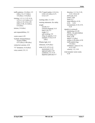 Index
traffic patterns, 3-4 (illus), 3-5 

(illus), 3-6, 3-7 (illus), 

3-8 (illus), 3-10 (illus) 

training, 1-5, 3-1, 3-12, 4-14, 

4-32, 6-1, 6-2 (illus), 6-3 

(illus), 6-18, 6-26, 6-28 

(illus), 6-46, A-2 (illus), 

E-4 (illus) 

turnout, 3-9 (illus)
unit responsibilities, 5-2 

vector count, 6-39 

Verbally Initiated Release 

System (VIRS), 

6-31 (illus), 6-40 (illus) 

vertical air currents, 4-34 

“V” formation, 4-14 (illus) 

voice control, 2-9, 3-1 

VS-17 panel marker, 4-14, 6-6, 

6-20, 6-21 (illus), 6-27, 

6-32, 6-37 

warning order, 2-1, B-5 

warning statements. See safety
weight

aircraft, 4-3 

external slingload, 5-15 

load, 4-10, 5-5 

rough, 5-1 

safe working, 5-9 

sling set capacity, 5-12 

standard, 5-18 to 5-19 

(illus) 

Whelen light, 6-21 

whiteouts, 4-29 (illus)
wind, 4-32, 4-33, 6-14 

anemometer, 6-19 

approach path, 4-34 

conditions, 2-5, 4-14 

departure path and, 4-7 

direction, 1-2, 3-6, 3-10, 

5-25, 5-29, 6-32 

drift scale, 6-22 

erratic, 6-40 

limits, 6-7

mean effective, 6-14, 

6-22, 6-54 

measurement, 6-14, 6-19, 

6-25 

signal(s) (continued) 

monitoring of, 6-28 

PIBAL. See pilot balloon 

prevailing, 4-7 

shear, 6-40 

speed, 3-3 (illus) 

surface, 6-28 (illus), 6-54 

traffic pattern legs, 

3-8 (illus) 

turbulence, cause of, 3-8, 

4-33, 6-45 

velocity, 1-2, 3-10 

wind streamer vector count, 

6-39

25 April 2006 FM 3-21.38 Index-7 

 