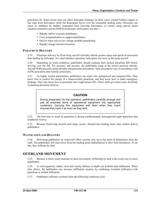 Plans, Organization, Conduct, and Threat
parachutes do. Some terrain does not allow helicopter landings. In these cases, trained Soldiers rappel or
fast rope from helicopters while the helicopters hover over the unsuitable landing areas. Personnel can
insert or withdraw by ladders suspended from hovering helicopters, or extract using special patrol
insertion-extraction system (SPIES) techniques. Helicopters can also—
•  Rapidly shift or evacuate pathfinders.
•  Carry nonparachutists to support pathfinders.
•  Deliver when rain or low ceilings prohibit parachuting.
•  Rapidly change insertion locations.
PARACHUTE DELIVERY
2-19. Parachute delivery by fixed-wing aircraft normally affords greater range and speed of movement
than landing by helicopter. In a short-distance operation, helicopters can serve as the jump aircraft.
2-20. Depending on wind conditions, pathfinders should compute their desired parachute RPs before
arriving over the DZ. For accuracy and security, the pathfinders jump at the lowest practical altitude.
Aircraft SOPs prescribe jump altitudes and personnel procedures. Such procedures vary in accordance with
(IAW) peacetime and wartime restrictions.
2-21. As highly trained parachutists, pathfinders can insert into unimproved and marginal DZs. They
know how to control the canopy of a maneuverable parachute, and they know how to make emergency
landings. They also know how to parachute into rough-terrain DZs. These skills give them some flexibility
in planning parachute delivery.
CAUTION
During preparation for the operation, pathfinders carefully arrange and
pad all essential items of operational equipment into appropriate
containers. Carrying this equipment with them when they insert
ensures they have it as soon as they land.
2-22. The best time to insert by parachute is during nonilluminated, nonsupported night operations that
emphasize secrecy.
2-23. Because fixed-wing aircraft need large, secure, obstacle-free landing areas, they seldom deliver
pathfinders.
WATER AND LAND DELIVERY
2-24. Delivering pathfinders by watercraft offers security only up to the point of debarkation from the
craft. The pathfinders still must move from the landing point (debarkation) to their final destination. To do
this, they infiltrate by land.
OVERLAND MOVEMENT
2-25. Because it limits small elements to short movements, infiltrating by land is the worst way to insert
pathfinders.
2-26. A well-organized, stable, close-knit enemy defense in depth can prohibit land infiltration. When
time allows, the pathfinders can increase infiltration security by combining overland infiltration with
parachute or airland infiltration.
2-27. Pathfinders infiltrate overland when the following conditions exist:
25 April 2006 FM 3-21.38 2-5
 