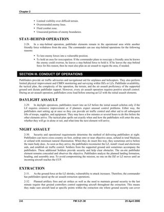 Chapter 2
•	 Limited visibility over difficult terrain.
•	 Overextended enemy lines.
•	 Fluid combat zone.
•	 Unsecured portions of enemy boundaries.
STAY-BEHIND OPERATION
2-28. In a stay-behind operation, pathfinder elements remain in the operational area while another
friendly force withdraws from the area. The commander can use stay-behind operations for the following
reasons:
•	 To lure enemy forces into a vulnerable position.
•	 To hold an area for reoccupation. If the commander plans to reoccupy a friendly area he knows
the enemy could overrun, he leaves a stay-behind force to hold it. If he leaves the stay-behind
force for this reason, then he must also plan an air assault to regain the area, if needed.
SECTION III. CONDUCT OF OPERATIONS
Pathfinders provide air traffic advisories and navigational aid for airplanes and helicopters. They also perform
limited physical improvement and CBRN monitoring and surveying within DZs or LZs. Pathfinder availability,
the tactical plan, the complexity of the operation, the terrain, and the air assault proficiency of the supported
ground unit dictate pathfinder support. However, every air assault operation requires positive aircraft control.
During an air-assault operation, pathfinders cross load before entering an LZ with the initial assault elements.
DAYLIGHT ASSAULT
2-29. In daylight operations, pathfinders insert into an LZ before the initial assault echelon only if the
LZ requires extensive improvement or if planners expect unusual control problems. Either way, the
pathfinders start setting up at once so they can provide air traffic control and other aid to all subsequent
lifts of troops, supplies, and equipment. They may have a few minutes or several hours to do this before the
other elements arrive. The tactical plan spells out exactly when and how the pathfinders will enter the area,
whether they will go in alone or not, and what time the next element will arrive.
NIGHT ASSAULT
2-30. Security and operational requirements determine the method of delivering pathfinders at night.
Pathfinders can move cross-country on foot, airdrop onto or near objective areas, airland in total blackout,
or airland with minimum natural illumination. When they do insert this way, they sometimes arrive before
the main body does. As soon as they arrive, the pathfinders reconnoiter the LZ, install visual and electronic
aids, and establish air traffic control. Soldiers from the supported ground unit sometimes accompany the
pathfinders. These additional Soldiers provide security and help clear obstacles. The on-site pathfinder
element remains concealed and observes the objective. Pathfinders analyze the planned landing formation,
heading, and assembly area. To avoid compromising the mission, no one on the DZ or LZ moves until an
incoming aircraft reaches the CCP.
EXTRACTION
2-31. As the ground force at the LZ shrinks, vulnerability to attack increases. Therefore, the commander
has pathfinders speed up the air assault extraction operations.
2-32. Planned artillery fires and air strikes as well as the need to maintain ground security to the last
minute require that ground controllers control supporting aircraft throughout the extraction. This means
they make sure aircraft land at specific points within the extraction site where ground security can cover
2-6 	 FM 3-21.38 25 April 2006
 